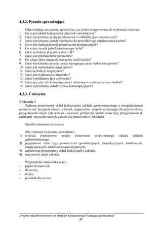 „Projekt współfinansowany ze środków Europejskiego Funduszu Społecznego”
31
4.3.2. Pytania sprawdzające
Odpowiadając na pytania, sprawdzisz, czy jesteś przygotowany do wykonania ćwiczeń.
1. Co to jest układ funkcjonalny placówki żywieniowej?
2. Jakie wyróżniamy grupy pomieszczeń w zakładzie gastronomicznym?
3. Jakie wyróżniamy zasady niezbędne do prawidłowego zaplanowania kuchni?
4. Co to jest funkcjonalność pomieszczeń produkcyjnych?
5. Co to jest zasada jednokierunkowego ruchu?
6. Jakie są funkcje przygotowalni I i II?
7. Jakie jest przeznaczenie garmażerii?
8. Do czego służy magazyn podręczny szefa kuchni?
9. Jakie wyróżniamy procesy pracy występujące przy wydawaniu potraw?
10. Jakie jest usytuowanie magazynów?
11. Jakie są funkcje magazynów?
12. Jakie jest wyposażenie zmywalni?
13. Jakie wyróżniamy fazy zmywania?
14. Jakie są cechy sali konsumpcyjnej z właściwym rozmieszczeniem stołów?
15. Jakie wyróżniamy układy stołów konsumpcyjnych?
4.3.3. Ćwiczenia
Ćwiczenie 1
Zaplanuj przestrzenny układ funkcjonalny zakładu gastronomicznego z uwzględnieniem
pomieszczeń: przyjęcia towaru, chłodni, magazynów, zespołu sanitarnego dla pracowników,
przygotowalni mięsa, ryb, warzyw i owoców; garmażerii, kuchni właściwej, przygotowalni II,
ciastkarni, zmywalni naczyń, jadalni dla pracowników, blokierki.
Sposób wykonania ćwiczenia
Aby wykonać ćwiczenie, powinieneś:
1) wypisać podstawowe zasady planowania przestrzennego układu zakładu
gastronomicznego,
2) pogrupować różne typy pomieszczeń (produkcyjnych, ekspedycyjnych, handlowych,
magazynowych i administracyjno-socjalnych),
3) zaplanować przestrzenny układ funkcjonalny zakładu,
4) rozrysować układ zakładu.
Wyposażenie stanowiska pracy:
− papier formatu A4,
− flamastry,
− linijka,
− poradnik dla ucznia.
 