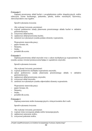 „Projekt współfinansowany ze środków Europejskiego Funduszu Społecznego”
32
Ćwiczenie 2
Zaplanuj przestrzenny układ kuchni z uwzględnieniem stołów ekspedycyjnych, stołów
roboczych, trzonu kuchennego, piekarnika, patelni, kotłów warzelnych, frytownicy,
zlewozmywaków oraz regałów.
Sposób wykonania ćwiczenia
Aby wykonać ćwiczenie, powinieneś:
1) wypisać podstawowe zasady planowania przestrzennego układu kuchni w zakładzie
gastronomicznym
2) rozrysować układ kuchni,
3) zaplanować układ przestrzenny kuchni,
4) zamieścić na wykonanym rysunku podane elementy wyposażenia.
Wyposażenie stanowiska pracy:
− papier formatu A4,
− flamastry,
− linijka,
− poradnik dla ucznia.
Ćwiczenie 3
Zaplanuj przestrzenny układ zmywalni wraz z całym niezbędnym jej wyposażeniem. Na
rysunku zaznacz również pomieszczenia będące w sąsiedztwie zmywalni.
Sposób wykonania ćwiczenia
Aby wykonać ćwiczenie, powinieneś:
1) wypisać podstawowe niezbędne wyposażenie zmywalni,
2) opisać podstawowe zasady planowania przestrzennego układu w zakładzie
gastronomicznym,
3) zaplanować układ przestrzenny zmywalni,
4) rozrysować układ zmywalni,
5) zamieścić na wykonanym rysunku odpowiednie elementy wyposażenia.
Wyposażenie stanowiska pracy:
− papier formatu A4,
− flamastry,
− linijka,
− poradnik dla ucznia.
Ćwiczenie 4
Zaplanuj ustawienie stołów konsumpcyjnych o różnym kształcie dla 6 osób.
Sposób wykonania ćwiczenia
Aby wykonać ćwiczenie, powinieneś:
1) wypisać różne rozwiązania układu stołów konsumpcyjnych,
2) zaplanować ustawienie stołów,
3) rozrysować położenie stołów.
 