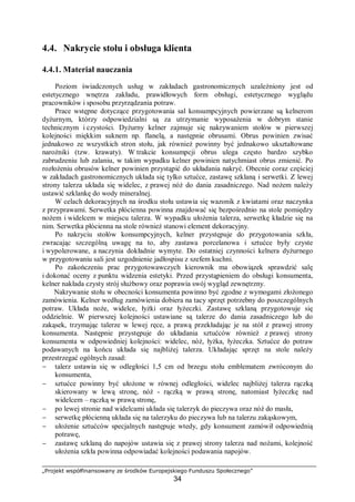 „Projekt współfinansowany ze środków Europejskiego Funduszu Społecznego”
34
4.4. Nakrycie stołu i obsługa klienta
4.4.1. Materiał nauczania
Poziom świadczonych usług w zakładach gastronomicznych uzależniony jest od
estetycznego wnętrza zakładu, prawidłowych form obsługi, estetycznego wyglądu
pracowników i sposobu przyrządzania potraw.
Prace wstępne dotyczące przygotowania sal konsumpcyjnych powierzane są kelnerom
dyżurnym, którzy odpowiedzialni są za utrzymanie wyposażenia w dobrym stanie
technicznym i czystości. Dyżurny kelner zajmuje się nakrywaniem stołów w pierwszej
kolejności miękkim suknem np. flanelą, a następnie obrusami. Obrus powinien zwisać
jednakowo ze wszystkich stron stołu, jak również powinny być jednakowo ukształtowane
narożniki (tzw. krawaty). W trakcie konsumpcji obrus ulega często bardzo szybko
zabrudzeniu lub zalaniu, w takim wypadku kelner powinien natychmiast obrus zmienić. Po
rozłożeniu obrusów kelner powinien przystąpić do układania nakryć. Obecnie coraz częściej
w zakładach gastronomicznych układa się tylko sztućce, zastawę szklaną i serwetki. Z lewej
strony talerza układa się widelec, z prawej nóż do dania zasadniczego. Nad nożem należy
ustawić szklankę do wody mineralnej.
W celach dekoracyjnych na środku stołu ustawia się wazonik z kwiatami oraz naczynka
z przyprawami. Serwetka płócienna powinna znajdować się bezpośrednio na stole pomiędzy
nożem i widelcem w miejscu talerza. W wypadku ułożenia talerza, serwetkę kładzie się na
nim. Serwetka płócienna na stole również stanowi element dekoracyjny.
Po nakryciu stołów konsumpcyjnych, kelner przystępuje do przygotowania szkła,
zwracając szczególną uwagę na to, aby zastawa porcelanowa i sztućce były czyste
i wypolerowane, a naczynia dokładnie wymyte. Do ostatniej czynności kelnera dyżurnego
w przygotowaniu sali jest uzgodnienie jadłospisu z szefem kuchni.
Po zakończeniu prac przygotowawczych kierownik ma obowiązek sprawdzić salę
i dokonać oceny z punktu widzenia estetyki. Przed przystąpieniem do obsługi konsumenta,
kelner nakłada czysty strój służbowy oraz poprawia swój wygląd zewnętrzny.
Nakrywanie stołu w obecności konsumenta powinno być zgodne z wymogami złożonego
zamówienia. Kelner według zamówienia dobiera na tacy sprzęt potrzebny do poszczególnych
potraw. Układa noże, widelce, łyżki oraz łyżeczki. Zastawę szklaną przygotowuje się
oddzielnie. W pierwszej kolejności ustawiane są talerze do dania zasadniczego lub do
zakąsek, trzymając talerze w lewej ręce, a prawą przekładając je na stół z prawej strony
konsumenta. Następnie przystępuje do układania sztućców również z prawej strony
konsumenta w odpowiedniej kolejności: widelec, nóż, łyżka, łyżeczka. Sztućce do potraw
podawanych na końcu układa się najbliżej talerza. Układając sprzęt na stole należy
przestrzegać ogólnych zasad:
− talerz ustawia się w odległości 1,5 cm od brzegu stołu emblematem zwróconym do
konsumenta,
− sztućce powinny być ułożone w równej odległości, widelec najbliżej talerza rączką
skierowany w lewą stronę, nóż - rączką w prawą stronę, natomiast łyżeczkę nad
widelcem – rączką w prawą stronę,
− po lewej stronie nad widelcami układa się talerzyk do pieczywa oraz nóż do masła,
− serwetkę płócienną układa się na talerzyku do pieczywa lub na talerzu zakąskowym,
− ułożenie sztućców specjalnych następuje wtedy, gdy konsument zamówił odpowiednią
potrawę,
− zastawę szklaną do napojów ustawia się z prawej strony talerza nad nożami, kolejność
ułożenia szkła powinna odpowiadać kolejności podawania napojów.
 