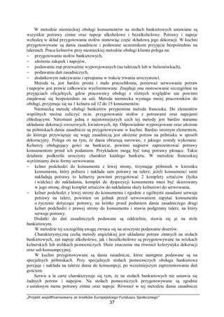 „Projekt współfinansowany ze środków Europejskiego Funduszu Społecznego”
37
W metodzie niemieckiej obsługi konsumentów na stołach bankietowych ustawiane są
wszystkie potrawy zimne oraz napoje alkoholowe i bezalkoholowe. Potrawy i napoje
wchodzą w skład przygotowania stołów stanowiąc część składową jego dekoracji. W kuchni
przygotowywane są dania zasadnicze i podawane uczestnikom przyjęcia bezpośrednio na
talerzach. Praca kelnerów przy niemieckiej metodzie obsługi klienta polega na:
− przygotowaniu stołów bankietowych,
− ułożeniu zakąsek i napojów,
− podawaniu zup przeważnie wyporcjowanych (na talerzach lub w bulionówkach),
− podawaniu dań zasadniczych,
− dodatkowym nakrywaniu i sprzątaniu w trakcie trwania uroczystości.
Metoda ta, jest bardzo prosta i mało pracochłonna, ponieważ serwowanie potraw
i napojów jest prawie całkowicie wyeliminowane. Znajduje ona zastosowanie szczególnie na
przyjęciach oficjalnych, gdzie pracownicy obsługi z różnych względów nie powinni
znajdować się bezpośrednio na sali. Metoda niemiecka wymaga mniej pracowników do
obsługi, przyjmuje się na 1 kelnera od 12 do 15 konsumentów.
Niemiecką metodę obsługi bankietów przypomina metoda francuska. Do elementów
wspólnych można zaliczyć m.in. przygotowanie stołów z potrawami oraz napojami
chłodzącymi. Natomiast jedną z najistotniejszych cech tej metody jest bardzo staranne
układanie dekoracji owocowych, kwiatowych, itp. Odpowiednio wyporcjowane oraz ułożone
na półmiskach dania zasadnicze są przygotowywane w kuchni. Bardzo istotnym elementem,
do którego przywiązuje się wagę zasadniczą jest ułożenie potraw na półmisku w sposób
dekoracyjny. Polega on na tym, że dania obrazują surowiec, z jakiego zostały wykonane.
Kelnerzy obsługujący gości na bankiecie, powinni najpierw zaprezentować potrawy
konsumentom przed ich podaniem. Przykładem mogą być tutaj potrawy płonące. Takie
działanie podkreśla uroczysty charakter każdego bankietu. W metodzie francuskiej
wyróżniamy dwie formy serwowania:
− kelner podchodzi do konsumenta z lewej strony, trzymając półmisek w kierunku
konsumenta, który pobiera i nakłada sam potrawy na talerz, jeżeli konsumenci sami
nakładają potrawy to kelnerzy powinni przygotować 2 komplety sztućców (łyżka
i widelec) do nakładania, komplet do dyspozycji konsumenta musi być skierowany
w jego stronę, drugi komplet sztućców do nakładania służy kelnerowi do serwowania,
− kelner podchodzi z lewej strony do konsumenta i zgodnie z ogólnymi zasadami serwuje
potrawy na talerz, powinien on jednak przed serwowaniem zapytać konsumenta
o życzenie dotyczące potrawy, na krótko przed podaniem dania zasadniczego drugi
kelner podchodzi z prawej strony do konsumenta i stawia podgrzany talerz, na który
serwuje potrawy.
Dodatki do dań zasadniczych podawane są oddzielnie, stawia się je na stole
bankietowym.
W metodzie tej szczególną uwagę zwraca się na uroczyste podawanie deserów.
Charakterystyczną cechą metody angielskiej jest układanie potraw zimnych na stołach
bankietowych, zaś napoje alkoholowe, jak i bezalkoholowe są przygotowywane na wózkach
kelnerskich lub stolikach pomocniczych. Duże znaczenie ma również kolorystyka dekoracji
oraz sali konsumpcyjnej.
W kuchni przygotowywane są dania zasadnicze, które następnie podawane są na
specjalnych półmiskach. Przy specjalnych stołach pomocniczych obsługa bankietowa
porcjuje i nakłada na talerze dania do konsumpcji, po wcześniejszym zaprezentowaniu dań
gościom.
Serwis a la carte charakteryzuje się tym, że na stołach bankietowych nie ustawia się
żadnych potraw i napojów. Na stołach pomocniczych przygotowywane są zgodnie
z ustalonym menu potrawy zimne oraz napoje. Również w tej metodzie dania zasadnicze
 