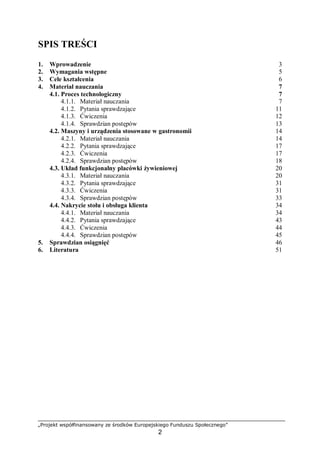 „Projekt współfinansowany ze środków Europejskiego Funduszu Społecznego”
2
SPIS TREŚCI
1. Wprowadzenie 3
2. Wymagania wstępne 5
3. Cele kształcenia 6
4. Materiał nauczania 7
4.1. Proces technologiczny 7
4.1.1. Materiał nauczania 7
4.1.2. Pytania sprawdzające 11
4.1.3. Ćwiczenia 12
4.1.4. Sprawdzian postępów 13
4.2. Maszyny i urządzenia stosowane w gastronomii 14
4.2.1. Materiał nauczania 14
4.2.2. Pytania sprawdzające 17
4.2.3. Ćwiczenia 17
4.2.4. Sprawdzian postępów 18
4.3. Układ funkcjonalny placówki żywieniowej 20
4.3.1. Materiał nauczania 20
4.3.2. Pytania sprawdzające 31
4.3.3. Ćwiczenia 31
4.3.4. Sprawdzian postępów 33
4.4. Nakrycie stołu i obsługa klienta 34
4.4.1. Materiał nauczania 34
4.4.2. Pytania sprawdzające 43
4.4.3. Ćwiczenia 44
4.4.4. Sprawdzian postępów 45
5. Sprawdzian osiągnięć 46
6. Literatura 51
 