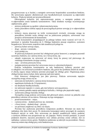 „Projekt współfinansowany ze środków Europejskiego Funduszu Społecznego”
38
przygotowywane są w kuchni, a następnie serwowane bezpośrednio uczestnikom bankietu.
Do serwowania napojów alkoholowych oraz bezalkoholowych wyznaczeni są odpowiedni
kelnerzy. Wadą tej metody jest jej pracochłonność.
Obowiązkami kelnerów jest zaprezentowanie potraw, a następnie podanie ich
w odpowiednim czasie każdemu konsumentowi. Takie działanie wymaga wcześniejszego
zaplanowania, gdyż:
− potrawy podawane są zgodnie z planowaną kartą menu,
− należy prawidłowo dobrać napoje do poszczególnych potraw serwując je w odpowiednim
czasie,
− kelnerzy muszą pracować na ściśle wyznaczonych rewirach, zwracając uwagę na
prawidłowe kierunki ruchu obsługi oraz na jednoczesne podejście, serwowanie oraz
przejście od konsumenta do konsumenta.
Liczba konsumentów przypadających na jednego kelnera może wynosić od 8 do 15,
natomiast w metodzie francuskiej do 4. Obsługa bankietów pracuje zespołowo, systemem
brygadowym. Serwowanie zespołowe dań zasadniczych polega na:
− pierwszy kelner serwuje mięso,
− drugi – jarzyny i ziemniaki,
− trzeci podaje sos.
W pierwszej kolejności powinni być obsługiwani goście honorowi, a następnie pozostali
uczestnicy bankietu, raz z prawej strony, raz z lewej strony, np.:
− zakąski rozpoczyna się serwować od strony lewej ku prawej (od pierwszego do
ostatniego konsumenta swojego rewiru),
− zupy – od strony prawej ku lewej,
− następna potrawa powinna być serwowana znowu w odwrotnej kolejności.
Podczas wchodzenia konsumentów na salę bankietową, kelnerzy powinni stać
w odległości 1m od krzeseł uczestników bankietu, aby goście bez problemu dotarli do stołów.
Z chwilą zajęcia miejsc kelnerzy powinni przystąpić do obsługi gości. Organizacją pracy
obsługi kieruje starszy kelner, który sprawuje nad nimi nadzór.
Gość honorowy obsługiwany jest jako pierwszy. Podczas serwowania napojów
szczególną uwagę zwraca się na:
− nalewanie do kieliszków z prawej strony konsumenta,
− napełnianie kieliszka do 3/4 pojemności,
− nie dotykanie butelką kieliszka,
− nie nalewanie napojów w czasie, gdy inni kelnerzy serwują potrawy,
− przy zmianie gatunku napoju sprzątnięcie kieliszka, z którego pito poprzedni napój,
− zachowanie jednego kierunku obsługi.
Szczególną uwagę podczas serwowania dań głównych należy zwrócić na jednolite oraz
prawidłowe ułożenie ich na talerzu. Dokonuje się tego następująco:
− przed konsumentem – mięso,
− z prawej strony – dodatek pierwszy np. ziemniaki,
− z lewej strony – dodatek drugi – jarzyny,
− sos powinien znajdować się obok i na mięsie.
Powinna być zachowana prawidłowa temperatura posiłków. Również nie może być
nakładana zbyt duża ilość porcji. Po skończeniu konsumpcji należy przystąpić do usunięcia
brudnych naczyń ze stołu. Sery serwowane po daniach zasadniczych należy podawać
z ciemnym chlebem oraz przyprawami np. sól, papryka. Należy również pamiętać, że przed
podaniem deserów, naczynia porcelanowe oraz szklane powinny zostać zebrane. Jest on
nakładany z prawej strony gościa. Dodatkowo podawane są talerzyki na pozostałości. Desery
stanowią ostatni etap obsługi przy stole bankietowym.
 