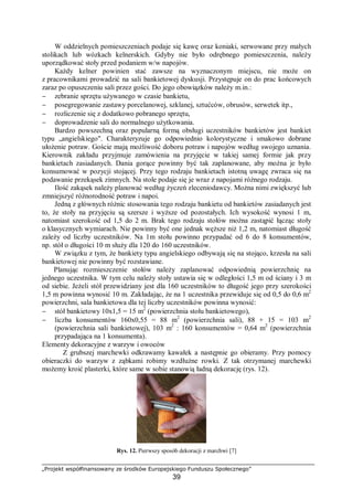 „Projekt współfinansowany ze środków Europejskiego Funduszu Społecznego”
39
W oddzielnych pomieszczeniach podaje się kawę oraz koniaki, serwowane przy małych
stolikach lub wózkach kelnerskich. Gdyby nie było odrębnego pomieszczenia, należy
uporządkować stoły przed podaniem w/w napojów.
Każdy kelner powinien stać zawsze na wyznaczonym miejscu, nie może on
z pracownikami prowadzić na sali bankietowej dyskusji. Przystępuje on do prac końcowych
zaraz po opuszczeniu sali przez gości. Do jego obowiązków należy m.in.:
− zebranie sprzętu używanego w czasie bankietu,
− posegregowanie zastawy porcelanowej, szklanej, sztućców, obrusów, serwetek itp.,
− rozliczenie się z dodatkowo pobranego sprzętu,
− doprowadzenie sali do normalnego użytkowania.
Bardzo powszechną oraz popularną formą obsługi uczestników bankietów jest bankiet
typu „angielskiego". Charakteryzuje go odpowiednio kolorystyczne i smakowo dobrane
ułożenie potraw. Goście mają możliwość doboru potraw i napojów według swojego uznania.
Kierownik zakładu przyjmuje zamówienia na przyjęcie w takiej samej formie jak przy
bankietach zasiadanych. Dania gorące powinny być tak zaplanowane, aby można je było
konsumować w pozycji stojącej. Przy tego rodzaju bankietach istotną uwagę zwraca się na
podawanie przekąsek zimnych. Na stole podaje się je wraz z napojami różnego rodzaju.
Ilość zakąsek należy planować według życzeń zleceniodawcy. Można nimi zwiększyć lub
zmniejszyć różnorodność potraw i napoi.
Jedną z głównych różnic stosowania tego rodzaju bankietu od bankietów zasiadanych jest
to, że stoły na przyjęciu są szersze i wyższe od pozostałych. Ich wysokość wynosi 1 m,
natomiast szerokość od 1,5 do 2 m. Brak tego rodzaju stołów można zastąpić łącząc stoły
o klasycznych wymiarach. Nie powinny być one jednak węższe niż 1,2 m, natomiast długość
zależy od liczby uczestników. Na 1m stołu powinno przypadać od 6 do 8 konsumentów,
np. stół o długości 10 m służy dla 120 do 160 uczestników.
W związku z tym, że bankiety typu angielskiego odbywają się na stojąco, krzesła na sali
bankietowej nie powinny być rozstawiane.
Planując rozmieszczenie stołów należy zaplanować odpowiednią powierzchnię na
jednego uczestnika. W tym celu należy stoły ustawia się w odległości 1,5 m od ściany i 3 m
od siebie. Jeżeli stół przewidziany jest dla 160 uczestników to długość jego przy szerokości
1,5 m powinna wynosić 10 m. Zakładając, że na 1 uczestnika przewiduje się od 0,5 do 0,6 m2
powierzchni, sala bankietowa dla tej liczby uczestników powinna wynosić:
− stół bankietowy 10x1,5 = 15 m2
(powierzchnia stołu bankietowego),
− liczba konsumentów 160x0,55 = 88 m2
(powierzchnia sali), 88 + 15 = 103 m2
(powierzchnia sali bankietowej), 103 m2
: 160 konsumentów = 0,64 m2
(powierzchnia
przypadająca na 1 konsumenta).
Elementy dekoracyjne z warzyw i owoców
Z grubszej marchewki odkrawamy kawałek a następnie go obieramy. Przy pomocy
obieraczki do warzyw z ząbkami robimy wzdłużne rowki. Z tak otrzymanej marchewki
możemy kroić plasterki, które same w sobie stanowią ładną dekorację (rys. 12).
Rys. 12. Pierwszy sposób dekoracji z marchwi [7]
 