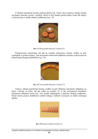 „Projekt współfinansowany ze środków Europejskiego Funduszu Społecznego”
40
Z obranej marchewki kroimy grubsze plastry (ok. 7mm) i przy pomocy ostrego nożyka
wycinamy dowolne wzorki i nacięcia. Może to być bardzo prosta kratka, kwiat lub obręcz
z umieszczoną w środku obrana rzodkiewką (rys. 13).
Rys. 13. Drugi sposób dekoracji z marchwi [7]
Przygotowaną marchewkę, tak jak na rysunku pierwszym, kroimy wzdłuż na pół,
a następnie w grubsze plastry. Tak otrzymane rowkowane półplastry możemy wykorzystać do
dekorowania brzegów półmisków (rys. 14).
Rys. 14. Trzeci sposób dekoracji z marchwi [7]
Umytą i obraną marchewkę kroimy wzdłuż na pół. Połówkę marchewki układamy na
desce i kroimy na kliny, tak jak widać na rysunku 15. Z tak otrzymanych kawałków
marchewki układamy kwiat (rys. 16), środek wykonujemy z połówki obranej rzodkiewki.
Kwiat można jeszcze dodatkowo ozdobić łodygą i listkami wyciętymi ze skórki zielonego
ogórka.
Rys. 15. Krojenie marchwi na kliny [7]
 