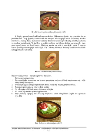 „Projekt współfinansowany ze środków Europejskiego Funduszu Społecznego”
41
Rys. 16. Kwiat z ułożonych kawałków marchwi [7]
Z długiej, prostej marchewki odkrawamy końce. Obkrawamy ją tak, aby powstała równa
powierzchnia. Przy pomocy obieraczki do warzyw lub długiego noża odcinamy wzdłuż
marchewki plastry. Paski marchwi wkładamy do mocno osolonej wody aby zmiękły i dały się
swobodnie kształtować. W każdym z pasków robimy na jednym końcu nacięcie, aby móc
przeciągnąć przez nie drugi koniec. Możemy wyciąć nacięcie o szerokości około 2 mm co
ułatwi przeciąganie drugiego końca (rys. 17). Gotową dekoracje możemy dodatkowo ozdobić
natką pietruszki lub sałatą.
Rys. 17. Gotowa dekoracja z marchwi [7]
Dekorowanie potraw – myszki i grzybki dla dzieci.
Przygotowanie grzybka:
1. Przygotuj jajka ugotowane na twardo, pomidory, majonez i liście sałaty oraz ostry nóż,
strzykawkę lub szprycę.
2. W każdym jajku zetnij ostrym nożem dolną część aby można je było ustawić.
3. Pomidory przekrajaj na pół, wydrąż środki.
4. Na talerzyku ułóż liście sałaty i poustawiaj jajka.
5. Na każde jajko nałóż połówkę pomidora.
6. Przy pomocy szprycy lub zwykłej strzykawki zrób z majonezu kropki na kapeluszu
(rys. 18).
Rys. 18. Gotowa dekoracja (grzybek) [7]
 