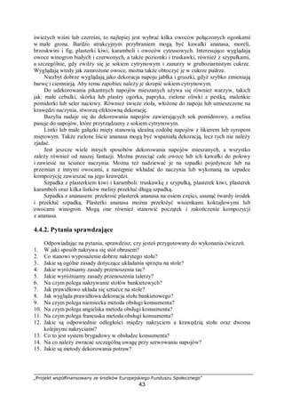 „Projekt współfinansowany ze środków Europejskiego Funduszu Społecznego”
43
świeżych wiśni lub czereśni, to najlepiej jest wybrać kilka owoców połączonych ogonkami
w małe grona. Bardzo atrakcyjnym przybraniem mogą być kawałki ananasa, moreli,
brzoskwini i fig, plasterki kiwi, karamboli i owoców cytrusowych. Interesująco wyglądają
owoce winogron białych i czerwonych, a także poziomki i truskawki, również z szypułkami,
a szczególnie, gdy zwilży się je sokiem cytrynowym i zanurzy w gruboziarnistym cukrze.
Wyglądają wtedy jak zamrożone owoce, można także obtoczyć je w cukrze pudrze.
Niezbyt dobrze wyglądają jako dekoracja napoju jabłka i gruszki, gdyż szybko zmieniają
barwę i ciemnieją. Aby temu zapobiec należy je skropić sokiem cytrynowym.
Do udekorowania pikantnych napojów mieszanych używa się również warzyw, takich
jak: małe cebulki, skórka lub plastry ogórka, papryka, zielone oliwki z pestką, maleńkie
pomidorki lub seler naciowy. Również świeże zioła, włożone do napoju lub umieszczone na
krawędzi naczynia, stworzą efektowną dekorację.
Bazylia nadaje się do dekorowania napojów zawierających sok pomidorowy, a melisa
pasuje do napojów, które przyrządzamy z sokiem cytrynowym.
Listki lub małe gałązki mięty stanowią idealną ozdobę napojów z likierem lub syropem
miętowym. Także zielone liście ananasa mogą być wspaniałą dekoracją, lecz tych nie należy
zjadać.
Jest jeszcze wiele innych sposobów dekorowania napojów mieszanych, a wszystko
zależy również od naszej fantazji. Można przeciąć całe owoce lub ich kawałki do połowy
i zawiesić na ściance naczynia. Można też nadziewać je na szpadki pojedyncze lub na
przemian z innymi owocami, a następnie wkładać do naczynia lub wykonaną na szpadce
kompozycję zawieszać na jego krawędzi.
Szpadka z plasterkiem kiwi i karamboli: truskawkę z szypułką, plasterek kiwi, plasterek
karamboli oraz kilka listków melisy przekłuć długą szpadką.
Szpadka z ananasem: przekroić plasterek ananasa na osiem części, usunąć twardy środek
i przekłuć szpadką. Plasterki ananasa można przełożyć wisienkami koktajlowymi lub
owocami winogron. Mogą one również stanowić początek i zakończenie kompozycji
z ananasa.
4.4.2. Pytania sprawdzające
Odpowiadając na pytania, sprawdzisz, czy jesteś przygotowany do wykonania ćwiczeń.
1. W jaki sposób nakrywa się stół obrusem?
2. Co stanowi wyposażenie dobrze nakrytego stołu?
3. Jakie są ogólne zasady dotyczące układania sprzętu na stole?
4. Jakie wyróżniamy zasady przenoszenia tac?
5. Jakie wyróżniamy zasady przenoszenia talerzy?
6. Na czym polega nakrywanie stołów bankietowych?
7. Jak prawidłowo układa się sztućce na stole?
8. Jak wygląda prawidłowa dekoracja stołu bankietowego?
9. Na czym polega niemiecka metoda obsługi konsumenta?
10. Na czym polega angielska metoda obsługi konsumenta?
11. Na czym polega francuska metoda obsługi konsumenta?
12. Jakie są odpowiednie odległości między nakryciem a krawędzią stołu oraz dwoma
kolejnymi nakryciami?
13. Co to jest system brygadowy w obsłudze konsumenta?
14. Na co należy zwracać szczególną uwagę przy serwowaniu napojów?
15. Jakie są metody dekorowania potraw?
 