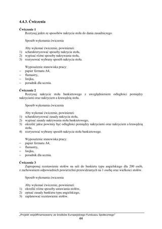 „Projekt współfinansowany ze środków Europejskiego Funduszu Społecznego”
44
4.4.3. Ćwiczenia
Ćwiczenie 1
Rozrysuj jeden ze sposobów nakrycia stołu do dania zasadniczego.
Sposób wykonania ćwiczenia
Aby wykonać ćwiczenie, powinieneś:
1) scharakteryzować sposoby nakrycia stołu,
2) wypisać różne sposoby nakrywania stołu,
3) rozrysować wybrany sposób nakrycia stołu.
Wyposażenie stanowiska pracy:
− papier formatu A4,
− flamastry,
− linijka,
− poradnik dla ucznia.
Ćwiczenie 2
Rozrysuj nakrycie stołu bankietowego z uwzględnieniem odległości pomiędzy
nakryciami oraz nakryciem a krawędzią stołu.
Sposób wykonania ćwiczenia
Aby wykonać ćwiczenie, powinieneś:
1) scharakteryzować zasady nakrycia stołu,
2) wypisać zasady nakrywania stołu bankietowego,
3) określić jakie powinny być odległości pomiędzy nakryciami oraz nakryciem a krawędzią
stołu,
4) rozrysować wybrany sposób nakrycia stołu bankietowego.
Wyposażenie stanowiska pracy:
− papier formatu A4,
− flamastry,
− linijka,
− poradnik dla ucznia.
Ćwiczenie 3
Zaproponuj rozstawienie stołów na sali do bankietu typu angielskiego dla 200 osób,
z zachowaniem odpowiednich powierzchni przewidzianych na 1 osobę oraz wielkości stołów.
Sposób wykonania ćwiczenia
Aby wykonać ćwiczenie, powinieneś:
1) określić różne sposoby ustawiania stołów,
2) opisać zasady bankietu typu angielskiego,
3) zaplanować rozstawienie stołów.
 