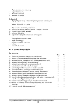 „Projekt współfinansowany ze środków Europejskiego Funduszu Społecznego”
45
Wyposażenie stanowiska pracy:
− papier formatu A4,
− flamastry kolorowe,
− poradnik dla ucznia.
Ćwiczenie 4
Zaprojektuj dekorację potrawy z wybranego owocu lub warzywa.
Sposób wykonania ćwiczenia
Aby wykonać ćwiczenie, powinieneś:
1) opisać różne metody dekoracji potraw z warzyw i owoców,
2) zaplanować dekorację potrawy,
3) wykonać dekorację,
4) zaprezentować wynik ćwiczenia na forum grupy.
Wyposażenie stanowiska pracy:
− papier formatu A4,
− wybrany owoc lub warzywo,
− nożyk,
− poradnik dla ucznia.
4.4.4. Sprawdzian postępów
Czy potrafisz:
Tak Nie
1) określić w jaki sposób nakrywa się stół obrusem?  
2) określić co stanowi wyposażenie dobrze nakrytego stołu?  
3) wymienić ogólne zasady dotyczące układania sprzętu na stole?  
4) scharakteryzować zasady przenoszenia tac?  
5) scharakteryzować zasady przenoszenia talerzy?  
6) opisać nakrywanie stołów bankietowych?  
7) opisać jak prawidłowo układa się sztućce na stole?  
8) opisać prawidłową dekorację stołu bankietowego?  
9) scharakteryzować niemiecką metodę obsługi konsumenta?  
10) scharakteryzować angielską metodę obsługi konsumenta?  
11) scharakteryzować francuską metodę obsługi konsumenta?  
12) określić odpowiednie odległości między nakryciem a krawędzią stołu
oraz dwoma kolejnymi nakryciami?  
13) zdefiniować system brygadowy w obsłudze konsumenta?  
14) określić na co należy zwracać szczególną uwagę przy serwowaniu
napojów?  
15) wymienić metody dekorowania potraw?  
 