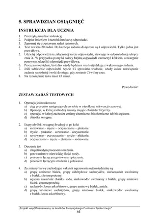 „Projekt współfinansowany ze środków Europejskiego Funduszu Społecznego”
46
5. SPRAWDZIAN OSIĄGNIĘĆ
INSTRUKCJA DLA UCZNIA
1. Przeczytaj uważnie instrukcję.
2. Podpisz imieniem i nazwiskiem kartę odpowiedzi.
3. Zapoznaj się z zestawem zadań testowych.
4. Test zawiera 20 zadań. Do każdego zadania dołączone są 4 odpowiedzi. Tylko jedna jest
prawidłowa.
5. Udzielaj odpowiedzi na załączonej karcie odpowiedzi, stawiając w odpowiedniej rubryce
znak X. W przypadku pomyłki należy błędną odpowiedź zaznaczyć kółkiem, a następnie
ponownie zakreślić odpowiedź prawidłową.
6. Pracuj samodzielnie, bo tylko wtedy będziesz miał satysfakcję z wykonanego zadania.
7. Jeśli udzielenie odpowiedzi będzie Ci sprawiało trudność, wtedy odłóż rozwiązanie
zadania na później i wróć do niego, gdy zostanie Ci wolny czas.
8. Na rozwiązanie testu masz 45 minut.
Powodzenia!
ZESTAW ZADAŃ TESTOWYCH
1. Operacja jednostkowa to
a) ciąg procesów następujących po sobie w określonej sekwencji czasowej.
b) Operacja, w której zachodzą zmiany mające charakter fizyczny.
c) operacja, w której zachodzą zmiany chemiczne, biochemiczne lub biologiczne.
d) obróbka wstępna.
2. Etapy obróbki wstępnej brudnej to po kolei
a) sortowanie – mycie – oczyszczanie – płukanie.
b) mycie – płukanie – sortowanie – oczyszczanie.
c) sortowanie – oczyszczanie – mycie – płukanie.
d) oczyszczanie – mycie – płukanie – sortowanie.
3. Duszenie jest
a) długotrwałym procesem smażenia.
b) gotowaniem w niewielkiej ilości wody.
c) procesem łączącym gotowanie i pieczenie.
d) procesem łączącym smażenie i gotowanie.
4. Za zmiany barwy zachodzące wskutek ogrzewania odpowiedzialne są
a) grupy aminowe białek, grupy aldehydowe sacharydów, siarkowodór uwolniony
z białek, chromoproteiny.
b) wysoka zawartość chlorku sodu, siarkowodór uwolniony z białek, grupy aminowe
białek, chromoproteiny.
c) sacharydy, kwas askorbinowy, grupy aminowe białek, amidy.
d) grupy ketonowe sacharydów, grupy aminowe białek, siarkowodór uwolniony
z białek, kwas askorbinowy.
 