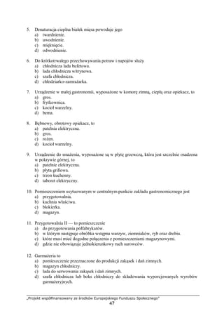 „Projekt współfinansowany ze środków Europejskiego Funduszu Społecznego”
47
5. Denaturacja cieplna białek mięsa powoduje jego
a) twardnienie.
b) uwodnienie.
c) mięknięcie.
d) odwodnienie.
6. Do krótkotrwałego przechowywania potraw i napojów służy
a) chłodnicza lada bufetowa.
b) lada chłodnicza witrynowa.
c) szafa chłodnicza.
d) chłodziarko-zamrażarka.
7. Urządzenie w małej gastronomii, wyposażone w komorę zimną, ciepłą oraz opiekacz, to
a) gros.
b) frytkownica.
c) kocioł warzelny.
d) bema.
8. Bębnowy, obrotowy opiekacz, to
a) patelnia elektryczna.
b) gros.
c) rożen.
d) kocioł warzelny.
9. Urządzenie do smażenia, wyposażone są w płytę grzewczą, która jest szczelnie osadzona
w pokrywie górnej, to
a) patelnie elektryczna.
b) płyta grillowa.
c) trzon kuchenny.
d) taboret elektryczny.
10. Pomieszczeniem usytuowanym w centralnym punkcie zakładu gastronomicznego jest
a) przygotowalnia.
b) kuchnia właściwa.
c) blokierka.
d) magazyn.
11. Przygotowalnia II — to pomieszczenie
a) do przygotowania półfabrykatów.
b) w którym następuje obróbka wstępna warzyw, ziemniaków, ryb oraz drobiu.
c) które musi mieć dogodne połączenia z pomieszczeniami magazynowymi.
d) gdzie nie obowiązuje jednokierunkowy ruch surowców.
12. Garmażeria to
a) pomieszczenie przeznaczone do produkcji zakąsek i dań zimnych.
b) magazyn chłodniczy.
c) lada do serwowania zakąsek i dań zimnych.
d) szafa chłodnicza lub boks chłodniczy do składowania wyporcjowanych wyrobów
garmażeryjnych.
 