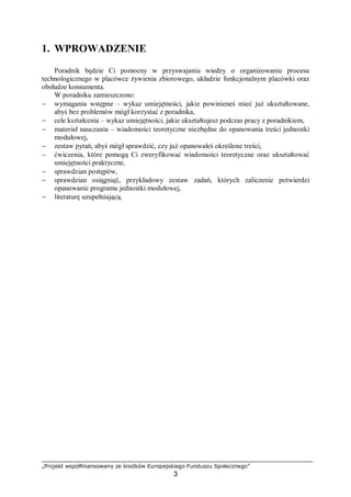 „Projekt współfinansowany ze środków Europejskiego Funduszu Społecznego”
3
1. WPROWADZENIE
Poradnik będzie Ci pomocny w przyswajaniu wiedzy o organizowaniu procesu
technologicznego w placówce żywienia zbiorowego, układzie funkcjonalnym placówki oraz
obsłudze konsumenta.
W poradniku zamieszczono:
− wymagania wstępne – wykaz umiejętności, jakie powinieneś mieć już ukształtowane,
abyś bez problemów mógł korzystać z poradnika,
− cele kształcenia – wykaz umiejętności, jakie ukształtujesz podczas pracy z poradnikiem,
− materiał nauczania – wiadomości teoretyczne niezbędne do opanowania treści jednostki
modułowej,
− zestaw pytań, abyś mógł sprawdzić, czy już opanowałeś określone treści,
− ćwiczenia, które pomogą Ci zweryfikować wiadomości teoretyczne oraz ukształtować
umiejętności praktyczne,
− sprawdzian postępów,
− sprawdzian osiągnięć, przykładowy zestaw zadań, których zaliczenie potwierdzi
opanowanie programu jednostki modułowej,
− literaturę uzupełniającą.
 