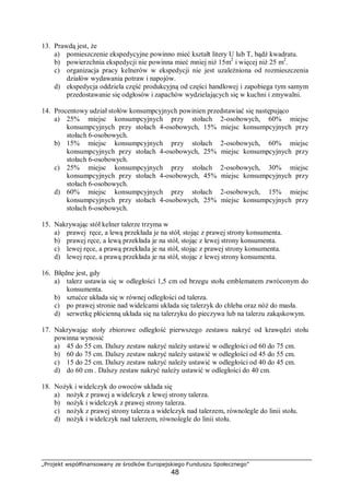 „Projekt współfinansowany ze środków Europejskiego Funduszu Społecznego”
48
13. Prawdą jest, że
a) pomieszczenie ekspedycyjne powinno mieć kształt litery U lub T, bądź kwadratu.
b) powierzchnia ekspedycji nie powinna mieć mniej niż 15m2
i więcej niż 25 m2
.
c) organizacja pracy kelnerów w ekspedycji nie jest uzależniona od rozmieszczenia
działów wydawania potraw i napojów.
d) ekspedycja oddziela część produkcyjną od części handlowej i zapobiega tym samym
przedostawanie się odgłosów i zapachów wydzielających się w kuchni i zmywalni.
14. Procentowy udział stołów konsumpcyjnych powinien przedstawiać się następująco
a) 25% miejsc konsumpcyjnych przy stołach 2-osobowych, 60% miejsc
konsumpcyjnych przy stołach 4-osobowych, 15% miejsc konsumpcyjnych przy
stołach 6-osobowych.
b) 15% miejsc konsumpcyjnych przy stołach 2-osobowych, 60% miejsc
konsumpcyjnych przy stołach 4-osobowych, 25% miejsc konsumpcyjnych przy
stołach 6-osobowych.
c) 25% miejsc konsumpcyjnych przy stołach 2-osobowych, 30% miejsc
konsumpcyjnych przy stołach 4-osobowych, 45% miejsc konsumpcyjnych przy
stołach 6-osobowych.
d) 60% miejsc konsumpcyjnych przy stołach 2-osobowych, 15% miejsc
konsumpcyjnych przy stołach 4-osobowych, 25% miejsc konsumpcyjnych przy
stołach 6-osobowych.
15. Nakrywając stół kelner talerze trzyma w
a) prawej ręce, a lewą przekłada je na stół, stojąc z prawej strony konsumenta.
b) prawej ręce, a lewą przekłada je na stół, stojąc z lewej strony konsumenta.
c) lewej ręce, a prawą przekłada je na stół, stojąc z prawej strony konsumenta.
d) lewej ręce, a prawą przekłada je na stół, stojąc z lewej strony konsumenta.
16. Błędne jest, gdy
a) talerz ustawia się w odległości 1,5 cm od brzegu stołu emblematem zwróconym do
konsumenta.
b) sztućce układa się w równej odległości od talerza.
c) po prawej stronie nad widelcami układa się talerzyk do chleba oraz nóż do masła.
d) serwetkę płócienną układa się na talerzyku do pieczywa lub na talerzu zakąskowym.
17. Nakrywając stoły zbiorowe odległość pierwszego zestawu nakryć od krawędzi stołu
powinna wynosić
a) 45 do 55 cm. Dalszy zestaw nakryć należy ustawić w odległości od 60 do 75 cm.
b) 60 do 75 cm. Dalszy zestaw nakryć należy ustawić w odległości od 45 do 55 cm.
c) 15 do 25 cm. Dalszy zestaw nakryć należy ustawić w odległości od 40 do 45 cm.
d) do 60 cm . Dalszy zestaw nakryć należy ustawić w odległości do 40 cm.
18. Nożyk i widelczyk do owoców układa się
a) nożyk z prawej a widelczyk z lewej strony talerza.
b) nożyk i widelczyk z prawej strony talerza.
c) nożyk z prawej strony talerza a widelczyk nad talerzem, równolegle do linii stołu.
d) nożyk i widelczyk nad talerzem, równolegle do linii stołu.
 