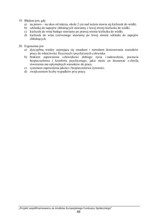 „Projekt współfinansowany ze środków Europejskiego Funduszu Społecznego”
49
19. Błędem jest, gdy
a) na prawo – na ukos od talerza, około 2 cm nad nożem stawia się kieliszek do wódki.
b) szklankę do napojów chłodzących stawiamy z lewej strony kieliszka do wódki.
c) kieliszek do wina białego stawiamy po prawej stronie kieliszka do wódki.
d) kieliszek do wina czerwonego stawiamy po lewej stronie szklanki do napojów
chłodzących.
20. Ergonomia jest
a) dyscypliną wiedzy zajmującą się zasadami i metodami dostosowania warunków
pracy do właściwości fizycznych i psychicznych człowieka.
b) brakiem zapewnienia człowiekowi dobrego życia i zadowolenia, poczucia
bezpieczeństwa i komfortu psychicznego, jakie może on doznawać z chwilą
stworzenia mu optymalnych warunków do pracy.
c) systemem zapewnienia jakości i bezpieczeństwa żywności.
d) zwiększeniem liczby wypadków przy pracy.
 