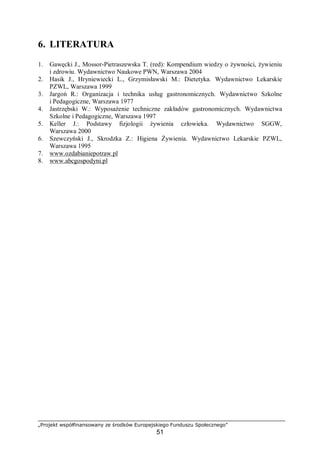 „Projekt współfinansowany ze środków Europejskiego Funduszu Społecznego”
51
6. LITERATURA
1. Gawęcki J., Mossor-Pietraszewska T. (red): Kompendium wiedzy o żywności, żywieniu
i zdrowiu. Wydawnictwo Naukowe PWN, Warszawa 2004
2. Hasik J., Hryniewiecki L., Grzymisławski M.: Dietetyka. Wydawnictwo Lekarskie
PZWL, Warszawa 1999
3. Jargoń R.: Organizacja i technika usług gastronomicznych. Wydawnictwo Szkolne
i Pedagogiczne, Warszawa 1977
4. Jastrzębski W.: Wyposażenie techniczne zakładów gastronomicznych. Wydawnictwa
Szkolne i Pedagogiczne, Warszawa 1997
5. Keller J.: Podstawy fizjologii żywienia człowieka. Wydawnictwo SGGW,
Warszawa 2000
6. Szewczyński J., Skrodzka Z.: Higiena Żywienia. Wydawnictwo Lekarskie PZWL,
Warszawa 1995
7. www.ozdabianiepotraw.pl
8. www.abcgospodyni.pl
 