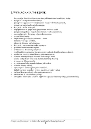 „Projekt współfinansowany ze środków Europejskiego Funduszu Społecznego”
5
2. WYMAGANIA WSTĘPNE
Przystępując do realizacji programu jednostki modułowej powinieneś umieć:
− korzystać z różnych źródeł informacji,
− posługiwać się podstawowymi pojęciami procesów technologicznych,
− posługiwać się technologią informacyjną,
− korzystać z aktów prawnych,
− współpracować w grupie z uwzględnieniem podziału zadań,
− postępować zgodnie z przyjętymi systemami wartości etycznych,
− stosować przepisy dotyczące ochrony konsumenta,
− oceniać jakość usług,
− rozpoznawać potrzeby i oczekiwania klienta,
− komunikować się z klientem,
− planować działania marketingowe,
− korzystać z instrumentów marketingowych,
− prowadzić badania marketingowe,
− archiwizować dokumenty urzędowe,
− rozróżniać formy organizacyjno-prawne prowadzenia działalności gospodarczej,
− analizować koszty przedsiębiorstwa gastronomicznego,
− dobierać potrawy i napoje do okolicznościowego menu,
− ustalać liczbę stołów oraz ilości bielizny i zastawy stołowej,
− projektować dekorację stołu,
− przygotowywać plan ustawienia i nakrycia stołów,
− dobierać metody obsługi,
− opracowywać harmonogram pracy kelnerów,
− kalkulować ceny sprzedaży potraw, napojów, towarów i usług,
− rozliczać koszty realizacji usług gastronomicznych,
− rozliczać się ze zleceniodawcą usługi,
− sporządzać zestawienie kosztów, wpływów i zysku z określonej usługi gastronomicznej.
 