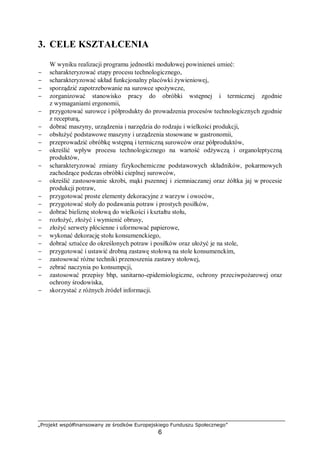 „Projekt współfinansowany ze środków Europejskiego Funduszu Społecznego”
6
3. CELE KSZTAŁCENIA
W wyniku realizacji programu jednostki modułowej powinieneś umieć:
− scharakteryzować etapy procesu technologicznego,
− scharakteryzować układ funkcjonalny placówki żywieniowej,
− sporządzić zapotrzebowanie na surowce spożywcze,
− zorganizować stanowisko pracy do obróbki wstępnej i termicznej zgodnie
z wymaganiami ergonomii,
− przygotować surowce i półprodukty do prowadzenia procesów technologicznych zgodnie
z recepturą,
− dobrać maszyny, urządzenia i narzędzia do rodzaju i wielkości produkcji,
− obsłużyć podstawowe maszyny i urządzenia stosowane w gastronomii,
− przeprowadzić obróbkę wstępną i termiczną surowców oraz półproduktów,
− określić wpływ procesu technologicznego na wartość odżywczą i organoleptyczną
produktów,
− scharakteryzować zmiany fizykochemiczne podstawowych składników, pokarmowych
zachodzące podczas obróbki cieplnej surowców,
− określić zastosowanie skrobi, mąki pszennej i ziemniaczanej oraz żółtka jaj w procesie
produkcji potraw,
− przygotować proste elementy dekoracyjne z warzyw i owoców,
− przygotować stoły do podawania potraw i prostych posiłków,
− dobrać bieliznę stołową do wielkości i kształtu stołu,
− rozłożyć, złożyć i wymienić obrusy,
− złożyć serwety płócienne i uformować papierowe,
− wykonać dekorację stołu konsumenckiego,
− dobrać sztućce do określonych potraw i posiłków oraz ułożyć je na stole,
− przygotować i ustawić drobną zastawę stołową na stole konsumenckim,
− zastosować różne techniki przenoszenia zastawy stołowej,
− zebrać naczynia po konsumpcji,
− zastosować przepisy bhp, sanitarno-epidemiologiczne, ochrony przeciwpożarowej oraz
ochrony środowiska,
− skorzystać z różnych źródeł informacji.
 