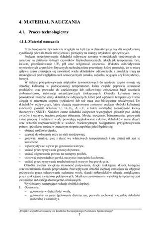 „Projekt współfinansowany ze środków Europejskiego Funduszu Społecznego”
7
4. MATERIAŁ NAUCZANIA
4.1. Proces technologiczny
4.1.1. Materiał nauczania
Przechowywanie żywności ze względu na tryb życia charakterystyczny dla współczesnej
cywilizacji pozwala tracić mniej czasu i pieniędzy na zakupy artykułów spożywczych.
Podczas przechowywania składniki odżywcze zawarte w produktach spożywczych są
narażone na działanie różnych czynników fizykochemicznych, takich jak temperatura, tlen,
światło, promieniowanie UV, pH oraz wilgotność otoczenia. Wskutek oddziaływania
wymienionych czynników fizycznych zachodzą różne przemiany, które powodują, że w miarę
upływu czasu zmniejsza się zawartość wielu składników odżywczych, a produkty tracą na
atrakcyjności pod względem cech sensorycznych (smaku, zapachu, wyglądu czy konsystencji,
barwy).
W trakcie przygotowywania artykułów żywnościowych do spożycia często stosuje się
obróbkę kulinarną w podwyższonej temperaturze, która zwykle poprawia strawność
produktów oraz prowadzi do częściowego lub całkowitego zniszczenia bądź usunięcia
drobnoustrojów, substancji antyodżywczych i toksycznych. Obróbka kulinarna może
powodować znaczne straty składników odżywczych, które pod wpływem temperatury i tlenu
ulegają w znacznym stopniu rozkładowi lub też tracą swe biologiczne właściwości. Do
składników odżywczych, które ulegają negatywnym zmianom podczas obróbki kulinarnej
zaliczamy głównie witamin: C, B1, B2, A i E, a także niezbędne nienasycone kwasy
tłuszczowe (NNKT). Niektóre cenne składniki odżywcze występujące głównie pod skórką
owoców i warzyw, tracimy podczas obierania. Mycie, moczenie, blanszowanie, gotowanie
i inne procesy z udziałem wody powodują wypłukiwanie cukrów, składników mineralnych
oraz witamin rozpuszczalnych w wodzie. Niekorzystnym następstwom przygotowywania
potraw i posiłków można w znacznym stopniu zapobiec jeżeli będzie się:
− obierać możliwie cienko,
− używać do obierania noży ze stali nierdzewnej,
− gotować, smażyć, piec i dusić we właściwych temperaturach i nie dłużej niż jest to
konieczne,
− wykorzystywać wywar po gotowaniu warzyw,
− unikać przetrzymywania gotowych potraw,
− unikać odgrzewania potraw na następny posiłek,
− stosować odpowiednie garnki, naczynia i narzędzia kuchenne,
− unikać przetrzymywania rozdrobnionych warzyw bez przykrycia.
Obróbka cieplna zwiększa strawność pożywienia, dzięki rozklejeniu skrobi, kolagenu
oraz rozluźnieniu tkanek półproduktu. Pod wpływem obróbki cieplnej zmniejsza się objętość
pożywienia przez odparowanie nadmiaru wody, tkanki półproduktów ulegają zmiękczeniu
przez rozklejenie związków pektynowych. Skutkiem zastosowania wysokiej temperatury jest
uwolnienie substancji aromatyczno-smakowych.
Wyróżniamy następujące rodzaje obróbki cieplnej:
1. Gotowanie:
− gotowanie w dużej ilości wody,
− gotowanie na parze (gotowanie dietetyczne, pozwala zachować wszystkie składniki
mineralne i witaminy),
 