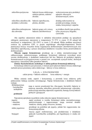 „Projekt współfinansowany ze środków Europejskiego Funduszu Społecznego”
8
mikroflora pożyteczna bakterie kwasu mlekowego,
niektóre pleśnie, niektóre
drożdże
wykorzystywane przy produkcji
napojów mlecznych
fermentowanych, serów
mikroflora szkodliwa dla
produktu i człowieka
bakterie saprofityczne,
pleśnie, drożdże
działają niekorzystnie na
produkt powodując zmianę
smaku, konsystencji i zapachu
mikroflora niebezpieczna
dla człowieka
bakterie grupy coli, wirusy,
bakterie chorobotwórcze
są źródłem chorób typu gruźlica,
tyfus, pryszczyca, biegunki,
czerwonka
Aby zapobiec zakażeniom mleko w zakładzie mleczarskim poddaje się specjalnym
zabiegom: pasteryzacji, najczęściej w temperaturze 72–75°C w czasie 15–20 sekund lub
sterylizacji w temperaturze 130–150°C w czasie 2–10 sekund. Mleko poddane sterylizacji
oznacza się symbolem UHT (z języka angielskiego ultra-high-temperature) Proces
pasteryzacji niszczy wszystkie formy wegetatywne drobnoustrojów chorobotwórczych oraz
mikroflorę saprofityczną, a proces sterylizacji dodatkowo wszystkie formy przetrwalnikowe
drobnoustrojów.
Mleczne napoje fermentowane produkuje się z mleka znormalizowanego lub
odtłuszczonego, pasteryzowanego, poddanego fermentacji mlekowej wywołanej przez
swoiste drobnoustroje, z dodatkami smakowymi lub bez. Bakterie do produkcji napojów
fermentowanych są przygotowywane w postaci tzw. szczepionek czystych kultur, złożonych
najczęściej z mieszaniny kilku gatunków bakterii.
Zmiany fizykochemiczne zachodzące w mleku podczas fermentacji mlekowej
Fermentacja mlekowa jest procesem, w którym pod wpływem bakterii kwasu mlekowego
zachodzi proces przemiany cukru mlekowego – laktozy w kwas mlekowy:
C6H12O6 → 2CH3CH(OH)COOH
cukier prosty + bakterie mlekowe ⇒ kwas mlekowy + energia
Mleko zmienia smak, zapach i konsystencję, a powstały kwas mlekowy pełni
jednocześnie funkcję czynnika utrwalającego. Napoje fermentowane z dodatkiem bakterii
rodzaju:
Bifidobacterium
Lactobacillus
acidophilus
⇓
probiotyki
⇒
mają w nazwie przedrostek bio- (bio-jogurt, bio-kefir); bakterie te
stanowią naturalną mikroflorę przewodu pokarmowego człowieka;
podwyższają naturalną odporność organizmu, hamują rozwój bakterii
gnilnych i gazujących
Najczęściej spotykane na polskim rynku mleczne napoje fermentowane to:
jogurty:
- naturalne
- smakowe
⇒
napój uzyskany w wyniku fermentacji mleka znormalizowanego
pasteryzowanego i zagęszczanego; mogą zawierać dodatki
smakowe: dżemy, pulpy owocowe, aromaty
mleko jogurtowe ⇒
produkuje się podobnie jak jogurty, jednak bez zagęszczania; ma
konsystencję płynną
biojogurt ⇒
inaczej jogurt zreformowany, jest produkowany z dodatkiem
pałeczek Lactobacillus acidophilus, jest łagodniejszy w smaku niż
jogurt
 