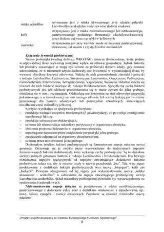 „Projekt współfinansowany ze środków Europejskiego Funduszu Społecznego”
9
mleko acidofilne ⇒
wytwarzane jest z mleka ukwaszonego przy udziale pałeczki
Lactobacillus acidophilus może zawierać dodatki smakowe
kefir ⇒
otrzymywany jest z mleka znormalizowanego lub odtłuszczonego,
pasteryzowanego poddanego fermentacji alkoholowo-kwasowej
przez dodanie zakwasu z grzybków kefirowych
maślanka ⇒
otrzymywana jest przy wyrobie masła ze śmietany pasteryzowanej,
ukwaszonej zakwasem z czystych kultur maślarskich
Znaczenie żywności probiotycznej
Nazwa probiotyki (według definicji WHO/FAO) oznacza drobnoustroje, które podane
w odpowiedniej ilości wywierają korzystny wpływ na zdrowie gospodarza. Jednak bakterie
lub produkty zawierające je mogą być uznane za probiotyki dopiero wtedy, gdy zostanie
udowodnione, że w momencie użycia zachowały one żywotność w wystarczającej ilości, by
wywrzeć określone korzyści zdrowotne. Należą do nich gramododatnie ziarniaki i pałeczki
z rodzaju Lactobacillus, Lactococcus, Streptococcus, Leuconostoc, Oenococcus, Pediococcus,
Carnobacterium, Enterococcus, Tetragenoccocus, Vagoccocus, Weissella. Ostatnio zalicza się
również do nich bakterie należące do rodzaju Bifidobacterium. Specyficzną cechą bakterii
probiotycznych jest ich zdolność przedostawania się w stanie żywym do jelita grubego,
osiedlania się w nim i rozmnażania. Oddziałują one korzystnie na stan zdrowotny przewodu
pokarmowego, a w konsekwencji na stan naszego zdrowia. Ich ważną funkcją jest tworzenie
przeciwwagi dla bakterii szkodliwych lub potencjalnie szkodliwych, stanowiących
nieodłączną część mikroflory jelitowej.
Korzyści wynikające ze spożywania probiotyków:
− produkcja ważnych enzymów trawiennych (β-galaktozydazy), co powoduje zmniejszenie
nietolerancji laktozy,
− produkcja substancji antybakteryjnych,
− ochrona lub rekonstrukcja mikroflory pożytecznej w organizmie człowieka,
− obniżenie poziomu cholesterolu w organizmie człowieka,
− zapobieganie zaparciom przez zwiększenie perystaltyki jelita grubego,
− zwiększenie odporności na organizmy chorobotwórcze,
− ochrona przez nowotworami jelita grubego.
Doskonałym źródłem bakterii probiotycznych są fermentowane napoje mleczne nowej
generacji. Otrzymuje się je zwykle przez wprowadzenie do tradycyjnych napojów
fermentowanych bakterii dodatkowych, które wykazują cechy probiotyczne. Są to określone
szczepy różnych gatunków bakterii z rodzaju Lactobacillus i Bifidobacterium. Dla łatwego
rozróżnienia napojów tradycyjnych od napojów zawierających dodatkowe bakterie
probiotyczne zaleca się, aby te ostatnie miały w nazwie przedrostek „bio”. Tak, więc jogurt
produkowany z dodatkiem bakterii probiotycznych nosi nazwę „biojogurt”, kefir zaś
„biokefir”. Pewnym odstępstwem od tej reguły jest wykorzystywanie nazwy „mleko
ukwaszone – acidofilne” w odniesieniu do napoju zawierającego probiotyczny szczep
Lactobacillus acidophilus. Skład mikroflory probiotycznej powinien być wyszczególniony na
opakowaniach jednostkowych.
Niefermentowane napoje mleczne są produkowane z mleka nieodtłuszczonego,
pasteryzowanego z dodatkiem cukru oraz z dodatkami smakowymi i zapachowymi, np.:
kawy, kakao, syropów i esencji owocowych. Popularne są również różnorodne desery
mleczne:
 