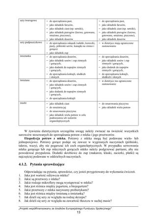 „Projekt współfinansowany ze środków Europejskiego Funduszu Społecznego”
13
sery twarogowe − do sporządzania past,
− jako składnik farszów,
− jako składnik ciast (np. serniki),
− jako składnik pierogów (leniwe, gotowane,
smażone, pieczone),
− jako składnik deserów
− do sporządzania past,
− jako składnik farszów,
− jako składnik ciast (np. serniki),
− jako składnik pierogów (leniwe,
gotowane, smażone, pieczone),
− jako składnik deserów
sery podpuszczkowe − do sporządzania zakąsek (sałatki, koreczki,
pasty, półmiski serów, kanapki na zimno i
gorąco)
− jako składnik zup
− w dietetyce mają ograniczone
zastosowanie
śmietanka − do sporządzania deserów,
− jako składnik sosów i zup zimnych
i gorących,
− jako dodatek do napojów zimnych
i gorących,
− do sporządzania koktajli, słodkich
i słonych
− do sporządzania deserów,
− jako składnik sosów i zup
zimnych i gorących,
− jako dodatek do napojów
zimnych i gorących,
− do sporządzania koktajli,
słodkich i słonych
śmietana − do sporządzania deserów,
− jako składnik sosów i zup zimnych
i gorących,
− jako dodatek do napojów zimnych
i gorących,
− do sporządzania koktajli
− w dietetyce ma ograniczone
zastosowanie
masło − jako składnik ciast
− do smażenia jaj
− do smarowania pieczywa
− jako składnik wielu potraw w celu
podniesienia ich walorów
organoleptycznych
− do smarowania pieczywa
− jako składnik wielu potraw
W żywieniu dietetycznym szczególna uwagę należy zwracać na świeżość wszystkich
surowców stosowanych do sporządzania potraw z mleka i jego przetworów.
Ekspedycja potraw z mleka. Potrawy z mleka mogą być podawane wielo- lub
jednoporcjowo. Potrawy gorące podaje się zawsze w wygrzanych naczyniach (półmiski,
talerze, wazy), aby nie pogarszać ich cech organoleptycznych. W przypadku serwowania
mleka gorącego lub zup mlecznych gorących mleko należy podgrzewać partiami, aby nie
powodować przypalenia. Dodatki skrobiowe do zup (makaron, kluski, zacierki, płatki) są
najczęściej podawane w oddzielnych naczyniach.
4.1.2. Pytania sprawdzające
Odpowiadając na pytania, sprawdzisz, czy jesteś przygotowany do wykonania ćwiczeń.
1. Jaka jest wartość odżywcza mleka?
2. Jakie są przetwory z mleka?
3. Jakie rodzaje mikroflory mogą występować w mleku?
4. Jaka jest różnica między jogurtem, a biojogurtem?
5. Jakie przetwory z mleka nazywamy probiotykami?
6. Jaka jest różnica między śmietaną a śmietanką?
7. Jak dzieli się sery ze względu na rodzaj skrzepu?
8. Jak dzieli się sery ze względu na zawartość tłuszczu w suchej masie?
 