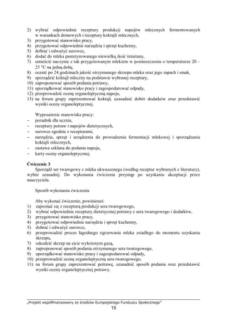 „Projekt współfinansowany ze środków Europejskiego Funduszu Społecznego”
15
2) wybrać odpowiednie receptury produkcji napojów mlecznych fermentowanych
w warunkach domowych i receptury koktajli mlecznych,
3) przygotować stanowisko pracy,
4) przygotować odpowiednie narzędzia i sprzęt kuchenny,
5) dobrać i odważyć surowce,
6) dodać do mleka pasteryzowanego niewielką ilość śmietany,
7) umieścić naczynie z tak przygotowanym mlekiem w pomieszczeniu o temperaturze 20 –
25 °C na jedną dobę,
8) ocenić po 24 godzinach jakość otrzymanego skrzepu mleka oraz jego zapach i smak,
9) sporządzić koktajl mleczny na podstawie wybranej receptury,
10) zaproponować sposób podania potrawy,
11) uporządkować stanowisko pracy i zagospodarować odpady,
12) przeprowadzić ocenę organoleptyczną napoju,
13) na forum grupy zaprezentować koktajl, uzasadnić dobór dodatków oraz przedstawić
wyniki oceny organoleptycznej.
Wyposażenie stanowiska pracy:
− poradnik dla ucznia,
− receptury potraw i napojów dietetycznych,
− surowce zgodnie z recepturami,
− narzędzia, sprzęt i urządzenia do prowadzenia fermentacji mlekowej i sporządzania
koktajli mlecznych,
− zastawa szklana do podania napoju,
− karty oceny organoleptycznej.
Ćwiczenie 3
Sporządź ser twarogowy z mleka ukwaszonego (według receptur wybranych z literatury),
wybór uzasadnij. Do wykonania ćwiczenia przystąp po uzyskaniu akceptacji przez
nauczyciela.
Sposób wykonania ćwiczenia
Aby wykonać ćwiczenie, powinieneś:
1) zapoznać się z recepturą produkcji sera twarogowego,
2) wybrać odpowiednie receptury dietetycznej potrawy z sera twarogowego i dodatków,
3) przygotować stanowisko pracy,
4) przygotować odpowiednie narzędzia i sprzęt kuchenny,
5) dobrać i odważyć surowce,
6) przeprowadzić proces łagodnego ogrzewania mleka zsiadłego do momentu uzyskania
skrzepu,
7) odcedzić skrzep na sicie wyłożonym gazą,
8) zaproponować sposób podania otrzymanego sera twarogowego,
9) uporządkować stanowisko pracy i zagospodarować odpady,
10) przeprowadzić ocenę organoleptyczną sera twarogowego,
11) na forum grupy zaprezentować potrawę, uzasadnić sposób podania oraz przedstawić
wyniki oceny organoleptycznej potrawy.
 