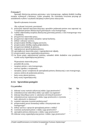 „Projekt współfinansowany ze środków Europejskiego Funduszu Społecznego”
17
Ćwiczenie 5
Sporządź dietetyczną potrawę gotowaną z sera twarogowego, zaplanuj dodatki (według
receptur wybranych z literatury), wybór uzasadnij. Do wykonania ćwiczenia przystąp po
uzasadnieniu wyboru i uzyskaniu akceptacji wyboru przez nauczyciela.
Sposób wykonania ćwiczenia
Aby wykonać ćwiczenie, powinieneś:
1) przeczytać materiał nauczania dotyczący sposobów podawania potraw oraz zapoznać się
z recepturami potraw dietetycznych gotowanych z sera twarogowego,
2) wybrać odpowiednią recepturę dietetycznej gotowanej potrawy z sera twarogowego wraz
z dodatkiem,
3) przygotować stanowisko pracy,
4) przygotować odpowiednie narzędzia i sprzęt kuchenny,
5) dobrać i odważyć surowce,
6) przeprowadzić obróbkę wstępną surowców,
7) przeprowadzić obróbkę cieplną półproduktów,
8) przygotować dodatek do potrawy,
9) zaproponować sposób podania potrawy,
10) uporządkować stanowisko pracy i zagospodarować odpady,
11) przeprowadzić ocenę organoleptyczną potrawy,
12) na forum grupy zaprezentować potrawę, uzasadnić dobór dodatków oraz przedstawić
wyniki oceny organoleptycznej potrawy.
Wyposażenie stanowiska pracy:
− poradnik dla ucznia,
− receptury potraw z sera twarogowego,
− surowce zgodnie z recepturami,
− narzędzia, sprzęt i urządzenia do sporządzania potrawy dietetycznej z sera twarogowego,
− zastawa stołowa do podawania potrawy,
− karty oceny jakości potrawy,
− karty oceny organoleptycznej.
4.1.4. Sprawdzian postępów
Czy potrafisz:
Tak Nie
1) dokonać oceny wartości odżywczej mleka i jego przetworów? ¨ ¨
2) scharakteryzować mikroflorę mleka i jej wpływ na organizm? ¨ ¨
3) dokonać klasyfikacji serów w zależności od różnych kryteriów? ¨ ¨
4) scharakteryzować zastosowanie mleka i jego przetworów w żywieniu
ludzi zdrowych i w dietetyce? ¨ ¨
5) wyjaśnić znaczenie żywności probiotycznej? ¨ ¨
6) przeprowadzić proces fermentacji mleka i otrzymywania sera
twarogowego? ¨ ¨
7) dobrać surowce i sprzęt do sporządzania potraw z mleka? ¨ ¨
8) rozróżnić asortyment potraw z mleka i jego przetworów? ¨ ¨
9) sporządzić potrawy dietetyczne z mleka i jego przetworów? ¨ ¨
10) dokonać oceny organoleptycznej potraw z mleka i jego przetworów? ¨ ¨
 