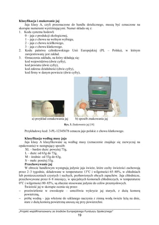 „Projekt współfinansowany ze środków Europejskiego Funduszu Społecznego”
19
Klasyfikacja i znakowanie jaj
Jaja klasy A, czyli przeznaczone do handlu detalicznego, muszą być oznaczone na
skorupie numerami wyróżniającymi. Numer składa się z:
1. Kodu systemu hodowli
0 – jaja z produkcji ekologicznej,
1 – jaja z chowu na wolnym wybiegu,
2 – jaja z chowu ściółkowego,
3 – jaja z chowu klatkowego.
2. Kodu państwa członkowskiego Unii Europejskiej (PL – Polska), w którym
zarejestrowany jest zakład.
3. Oznaczenia zakładu, na który składają się:
kod województwa (dwie cyfry),
kod powiatu (dwie cyfry),
kod zakresu działalności (dwie cyfry),
kod firmy w danym powiecie (dwie cyfry),
a) przykład oznakowania jaj b) sposób znakowania jaj
Rys. 3. Znakowanie jaj [18]
Przykładowy kod: 3-PL-12345678 oznacza jajo polskie z chowu klatkowego.
Klasyfikacja według masy jaja
Jaja klasy A klasyfikowane są według masy (oznaczenie znajduje się zazwyczaj na
opakowaniu) w następujący sposób:
XL – bardzo duże: powyżej 73g,
L – duże: od 63g do 73g,
M – średnie: od 53g do 63g,
S – małe: poniżej 53g.
Przechowywanie jaj
W obrocie handlowym występują jedynie jaja świeże, które cechy świeżości zachowują
przez 2–3 tygodnie, składowane w temperaturze 13°C i wilgotności 65–80%, w chłodniach
lub pomieszczeniach czystych i suchych, pozbawionych obcych zapachów. Jaja chłodnicze,
przechowywane przez 6–8 miesięcy, w specjalnych komorach chłodniczych, w temperaturze
0°C i wilgotności 80–85%, są obecnie stosowane jedynie do celów przemysłowych.
Świeżość jaj w skorupie ocenia się przez:
− prześwietlenie w owoskopie – umożliwia wykrycie jaj starych, z dużą komorą
powietrzną,
− próbę wodną – jaja włożone do szklanego naczynia z zimną wodą świeże leżą na dnie,
stare z dużą komorą powietrzną unoszą się przy powierzchni.
 