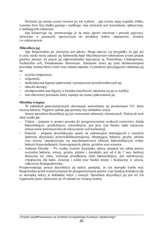 „Projekt współfinansowany ze środków Europejskiego Funduszu Społecznego”
20
Świeżość jaj można ocenić również po ich wybiciu – jaja świeże mają wypukłe żółtko,
wyraźne dwie fazy białka gęstego i rzadkiego. Jaja nieświeże jest rozrzedzone, spłaszczone,
z zanikającymi chalazami.
Jaja konserwuje się, przetwarzając je na masy jajowe (mrożone i proszek jajeczny),
stosowane w przemyśle spożywczym do produkcji lodów, majonezów, kremów
i w cukiernictwie.
Mikroflora jaj
Jajo bezpośrednio po zniesieniu jest jałowe. Mogą zdarzyć się przypadki, że jajo już
w ciele nioski może zakazić się Salmonellą bądź Mycobacterium tuberculosis avium (prątek
gruźlicy ptasiej). Za psucie jaj odpowiedzialne najczęściej są: Penicillium, Cladosporium,
Escherichia coli, Pseudomonas fluorescens. Zakażenie treści jaj tymi drobnoustrojami
powoduje zmianę barwy treści oraz zmianę zapachu. Czynnikami sprzyjającymi zakażeniu jaj
są:
− wysoka temperatura,
− wilgotność,
− niedostateczna higiena opakowania i pomieszczeń przechowalniczych jaj,
− stłuczki skorupy,
− nieodpowiedni stan higieny w kurniku (możliwość zakażenia się jaj ze ściółki),
− stan zdrowotny personelu, który zajmuje się oceną i pakowaniem jaj.
Obróbka wstępna
W zakładach gastronomicznych obowiązuje naświetlanie jaj promieniami UV, które
niszczą bakterie. Najpierw jednak jaja powinny być dokładnie umyte.
Innym sposobem dezynfekcji jaj jest stosowanie substancji chemicznych. Należą do nich
takie środki jak:
− Virkon – preparat w postaci proszku do przygotowywania wodnych roztworów; działa
bakteriobójczo, grzybobójczo, wirusobójczo, jest przy tym bardzo mało toksyczny
(toksyczność porównywalna do toksyczności soli kuchennej),
− Ftaloxid – preparat dezynfekcyjny oparty na substancjach utleniających o szerokim
spektrum aktywności przeciwdrobnoustrojowej, obejmującej bakterie, grzyby, pleśnie
oraz wirusy; charakteryzuje się natychmiastowym efektem bakteriobójczym wobec
bakterii Gram-dodatnich, Gram-ujemnych, pleśni, grzybów oraz wirusów,
− Anthium Dioxide – 5% wodny roztwór dwutlenku chloru; preparat ten zabija prawie
wszystkie bakterie, wirusy, grzyby, pleśnie i zarodniki; jest od 4 do 7 razy bardziej
skuteczny niż chlor, wykazuje przedłużony efekt bakteriobójczy, jest nietoksyczny
i bezpieczny dla ludzi, zwierząt i roślin oraz bardzo prosty i bezpieczny w użyciu,
całkowicie biodegradowalny.
Przeprowadzając proces dezynfekcji jaj należy pamiętać, że ich skorupki trzeba myć
bezpośrednio przed wykorzystaniem do przygotowywania potraw, a po każdym kontakcie rąk
ze skorupką należy je dokładnie umyć i osuszyć. Sposobem dezynfekcji jaj jest też ich
wyparzanie przez zanurzenie na 10 sekund we wrzącej wodzie.
 