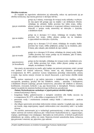 „Projekt współfinansowany ze środków Europejskiego Funduszu Społecznego”
21
Obróbka termiczna
Ze względu na zagrożenie zakażeniem jaj salmonellą, zaleca się spożywanie jaj po
obróbce termicznej. Jaja można gotować w skorupce lub bez.
jaja po wiedeńsku
gotuje się 3 minuty, wstawiając do wrzącej wody szklankę z wybitym
do niej jajem lub gotując jajo na miękko i po delikatnym obraniu
wkładając do szklanki; białko powinno być lekko ścięte, żółtko
płynne; podaje się na śniadania w wygrzanej szklance wstawionej do
miseczki z gorąca wodą ustawionej na talerzyku z łyżeczką
z dodatkiem masła
jaja na miękko
gotuje się w skorupce 4–5 minut, wkładając do wrzątku; białko
powinno być ścięte, żółtko płynne; podaje się na śniadania
w jajecznikach na talerzyku z łyżeczką
jaja mollét
gotuje się w skorupce 5,5–6,5 minut, wkładając do wrzątku; białko
powinno być ścięte, żółtko półpłynne; podaje się na śniadania, jako
II danie, jako zakąski, jako dodatek do zup i sałatek
jaja na twardo
gotuje się w skorupce 8-10 minut, wkładając do zimnej wody; białko
i żółtko powinny być ścięte; podaje się na śniadania, jako II danie,
jako zakąski z ostrymi sosami
jaja poszetowe
(w koszulkach)
gotuje się bez skorupki, wkładając do wrzącej wody z dodatkiem octu
i soli; białko powinno być ścięte, żółtko płynne; podaje się jako
zakąski, na śniadanie i II danie
Jaja smaży się najczęściej na maśle, gdyż nadaje ono potrawie przyjemny smak i aromat
oraz podnosi ich wartość odżywczą. Należy starać się, aby smażenie przebiegało
w temperaturze do 80°C, ponieważ wyższa temperatura powoduje niekorzystne zmiany
w maśle. Jaja można smażyć również na innych tłuszczach, a pod koniec obróbki dodać
masło.
Do potraw smażonych z jaj należą jajecznica z dodatkami (np. wędliny, cebula,
szczypiorek, pomidory, grzyby) lub bez dodatków, omlety – naturalne i biszkoptowe,
z dodatkami słonymi (szparagi, groszek konserwowy, pieczarki) lub słodkimi (z dżemem,
konfiturami, owocami), kotleciki z jaj, jaja faszerowane w skorupkach. Potrawy najlepiej
smażyć na patelni do smażenia beztłuszczowego (teflonowej, groszkowej).
Zmiany fizykochemiczne zachodzące w jajach podczas obróbki cieplnej:
− zmiana konsystencji i barwy,
− koagulacja białka, galaretowacenie a następnie zestalenie (dla białka zaczyna się
w temperaturze 50–55°C, a dla żółtka w temperaturze 65–70°C,
− parowanie wody i zrumienienie (wskutek reakcji białek z cukrowcami) – podczas
smażenia,
− zbyt długie ogrzewanie powoduje niekorzystne zmiany zapachu i wyglądu jaja; jaja stają
się twarde, mają nieprzyjemny zapach siarkowodoru oraz sinozielony nalot i są trudno
strawne.
Na szerokie zastosowanie jaj w technologii gastronomicznej, a także cukierniczej ma
wpływ zarówno ich wartość odżywcza jak i właściwości fizykochemiczne tj.: zagęszczające,
wiążące, spulchniające oraz emulgujące. Sporządza się wiele potraw, w których są głównymi
składnikami, np. omlety, suflety czy ciasta. Stanowią również samodzielne dania, zwłaszcza
jaja gotowane i smażone, np. jajecznica, jajo sadzone.
 