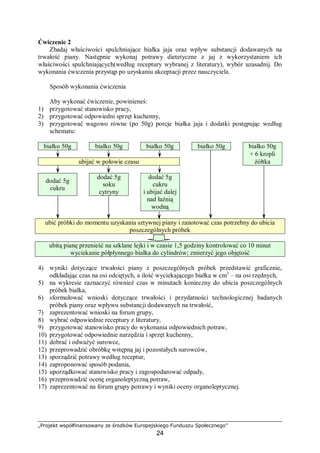 „Projekt współfinansowany ze środków Europejskiego Funduszu Społecznego”
24
Ćwiczenie 2
Zbadaj właściwości spulchniające białka jaja oraz wpływ substancji dodawanych na
trwałość piany. Następnie wykonaj potrawy dietetyczne z jaj z wykorzystaniem ich
właściwości spulchniających(według receptury wybranej z literatury), wybór uzasadnij. Do
wykonania ćwiczenia przystąp po uzyskaniu akceptacji przez nauczyciela.
Sposób wykonania ćwiczenia
Aby wykonać ćwiczenie, powinieneś:
1) przygotować stanowisko pracy,
2) przygotować odpowiedni sprzęt kuchenny,
3) przygotować wagowo równe (po 50g) porcje białka jaja i dodatki postępując według
schematu:
białko 50g białko 50g białko 50g białko 50g białko 50g
+ 6 kropli
ubijać w połowie czasu żółtka
dodać 5g
cukru
dodać 5g
soku
cytryny
dodać 5g
cukru
i ubijać dalej
nad łaźnią
wodną
ubić próbki do momentu uzyskania sztywnej piany i zanotować czas potrzebny do ubicia
poszczególnych próbek
ubitą pianę przenieść na szklane lejki i w czasie 1,5 godziny kontrolować co 10 minut
wyciekanie półpłynnego białka do cylindrów; zmierzyć jego objętość
4) wyniki dotyczące trwałości piany z poszczególnych próbek przedstawić graficznie,
odkładając czas na osi odciętych, a ilość wyciekającego białka w cm3
– na osi rzędnych,
5) na wykresie zaznaczyć również czas w minutach konieczny do ubicia poszczególnych
próbek białka,
6) sformułować wnioski dotyczące trwałości i przydatności technologicznej badanych
próbek piany oraz wpływu substancji dodawanych na trwałość,
7) zaprezentować wnioski na forum grupy,
8) wybrać odpowiednie receptury z literatury,
9) przygotować stanowisko pracy do wykonania odpowiednich potraw,
10) przygotować odpowiednie narzędzia i sprzęt kuchenny,
11) dobrać i odważyć surowce,
12) przeprowadzić obróbkę wstępną jaj i pozostałych surowców,
13) sporządzić potrawy według receptur,
14) zaproponować sposób podania,
15) uporządkować stanowisko pracy i zagospodarować odpady,
16) przeprowadzić ocenę organoleptyczną potraw,
17) zaprezentować na forum grupy potrawy i wyniki oceny organoleptycznej.
 