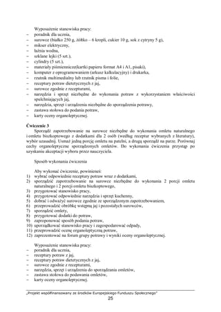 „Projekt współfinansowany ze środków Europejskiego Funduszu Społecznego”
25
Wyposażenie stanowiska pracy:
− poradnik dla ucznia,
− surowce (białko 250 g, żółtko – 6 kropli, cukier 10 g, sok z cytryny 5 g),
− mikser elektryczny,
− łaźnia wodna,
− szklane lejki (5 szt.),
− cylindry (5 szt.),
− materiały piśmiennicze(kartki papieru format A4 i A1, pisaki),
− komputer z oprogramowaniem (arkusz kalkulacyjny) i drukarka,
− rzutnik multimedialny lub rzutnik pisma i folie,
− receptury potraw dietetycznych z jaj,
− surowce zgodnie z recepturami,
− narzędzia i sprzęt niezbędne do wykonania potraw z wykorzystaniem właściwości
spulchniających jaj,
− narzędzia, sprzęt i urządzenia niezbędne do sporządzenia potrawy,
− zastawa stołowa do podania potraw,
− karty oceny organoleptycznej.
Ćwiczenie 3
Sporządź zapotrzebowanie na surowce niezbędne do wykonania omletu naturalnego
i omletu biszkoptowego z dodatkami dla 2 osób (według receptur wybranych z literatury),
wybór uzasadnij. Usmaż jedną porcję omletu na patelni, a drugą sporządź na parze. Porównaj
cechy organoleptyczne sporządzonych omletów. Do wykonania ćwiczenia przystąp po
uzyskaniu akceptacji wyboru przez nauczyciela.
Sposób wykonania ćwiczenia
Aby wykonać ćwiczenie, powinieneś:
1) wybrać odpowiednie receptury potraw wraz z dodatkami,
2) sporządzić zapotrzebowanie na surowce niezbędne do wykonania 2 porcji omletu
naturalnego i 2 porcji omletu biszkoptowego,
3) przygotować stanowisko pracy,
4) przygotować odpowiednie narzędzia i sprzęt kuchenny,
5) dobrać i odważyć surowce zgodnie ze sporządzonym zapotrzebowaniem,
6) przeprowadzić obróbkę wstępną jaj i pozostałych surowców,
7) sporządzić omlety,
8) przygotować dodatki do potraw,
9) zaproponować sposób podania potraw,
10) uporządkować stanowisko pracy i zagospodarować odpady,
11) przeprowadzić ocenę organoleptyczną potraw,
12) zaprezentować na forum grupy potrawy i wyniki oceny organoleptycznej.
Wyposażenie stanowiska pracy:
− poradnik dla ucznia,
− receptury potraw z jaj,
− receptury potraw dietetycznych z jaj,
− surowce zgodnie z recepturami,
− narzędzia, sprzęt i urządzenia do sporządzania omletów,
− zastawa stołowa do podawania omletów,
− karty oceny organoleptycznej.
 