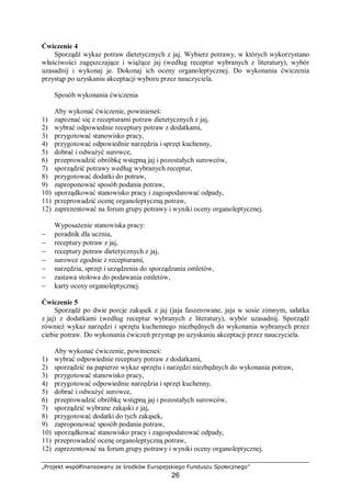 „Projekt współfinansowany ze środków Europejskiego Funduszu Społecznego”
26
Ćwiczenie 4
Sporządź wykaz potraw dietetycznych z jaj. Wybierz potrawy, w których wykorzystano
właściwości zagęszczające i wiążące jaj (według receptur wybranych z literatury), wybór
uzasadnij i wykonaj je. Dokonaj ich oceny organoleptycznej. Do wykonania ćwiczenia
przystąp po uzyskaniu akceptacji wyboru przez nauczyciela.
Sposób wykonania ćwiczenia
Aby wykonać ćwiczenie, powinieneś:
1) zapoznać się z recepturami potraw dietetycznych z jaj,
2) wybrać odpowiednie receptury potraw z dodatkami,
3) przygotować stanowisko pracy,
4) przygotować odpowiednie narzędzia i sprzęt kuchenny,
5) dobrać i odważyć surowce,
6) przeprowadzić obróbkę wstępną jaj i pozostałych surowców,
7) sporządzić potrawy według wybranych receptur,
8) przygotować dodatki do potraw,
9) zaproponować sposób podania potraw,
10) uporządkować stanowisko pracy i zagospodarować odpady,
11) przeprowadzić ocenę organoleptyczną potraw,
12) zaprezentować na forum grupy potrawy i wyniki oceny organoleptycznej.
Wyposażenie stanowiska pracy:
− poradnik dla ucznia,
− receptury potraw z jaj,
− receptury potraw dietetycznych z jaj,
− surowce zgodnie z recepturami,
− narzędzia, sprzęt i urządzenia do sporządzania omletów,
− zastawa stołowa do podawania omletów,
− karty oceny organoleptycznej.
Ćwiczenie 5
Sporządź po dwie porcje zakąsek z jaj (jaja faszerowane, jaja w sosie zimnym, sałatka
z jaj) z dodatkami (według receptur wybranych z literatury), wybór uzasadnij. Sporządź
również wykaz narzędzi i sprzętu kuchennego niezbędnych do wykonania wybranych przez
ciebie potraw. Do wykonania ćwiczeń przystąp po uzyskaniu akceptacji przez nauczyciela.
Aby wykonać ćwiczenie, powinieneś:
1) wybrać odpowiednie receptury potraw z dodatkami,
2) sporządzić na papierze wykaz sprzętu i narzędzi niezbędnych do wykonania potraw,
3) przygotować stanowisko pracy,
4) przygotować odpowiednie narzędzia i sprzęt kuchenny,
5) dobrać i odważyć surowce,
6) przeprowadzić obróbkę wstępną jaj i pozostałych surowców,
7) sporządzić wybrane zakąski z jaj,
8) przygotować dodatki do tych zakąsek,
9) zaproponować sposób podania potraw,
10) uporządkować stanowisko pracy i zagospodarować odpady,
11) przeprowadzić ocenę organoleptyczną potraw,
12) zaprezentować na forum grupy potrawy i wyniki oceny organoleptycznej.
 