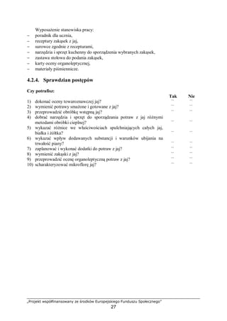 „Projekt współfinansowany ze środków Europejskiego Funduszu Społecznego”
27
Wyposażenie stanowiska pracy:
− poradnik dla ucznia,
− receptury zakąsek z jaj,
− surowce zgodnie z recepturami,
− narzędzia i sprzęt kuchenny do sporządzenia wybranych zakąsek,
− zastawa stołowa do podania zakąsek,
− karty oceny organoleptycznej,
− materiały piśmiennicze.
4.2.4. Sprawdzian postępów
Czy potrafisz:
Tak Nie
1) dokonać oceny towaroznawczej jaj? ¨ ¨
2) wymienić potrawy smażone i gotowane z jaj? ¨ ¨
3) przeprowadzić obróbkę wstępną jaj? ¨ ¨
4) dobrać narzędzia i sprzęt do sporządzania potraw z jaj różnymi
metodami obróbki cieplnej? ¨ ¨
5) wykazać różnice we właściwościach spulchniających całych jaj,
białka i żółtka? ¨ ¨
6) wykazać wpływ dodawanych substancji i warunków ubijania na
trwałość piany? ¨ ¨
7) zaplanować i wykonać dodatki do potraw z jaj? ¨ ¨
8) wymienić zakąski z jaj? ¨ ¨
9) przeprowadzić ocenę organoleptyczną potraw z jaj? ¨ ¨
10) scharakteryzować mikroflorę jaj? ¨ ¨
 