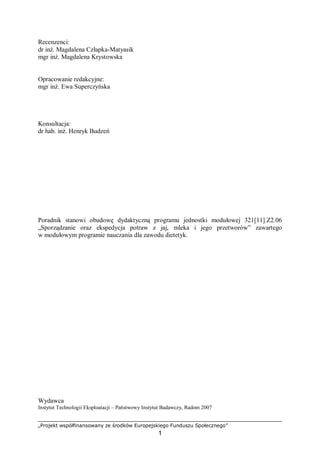 „Projekt współfinansowany ze środków Europejskiego Funduszu Społecznego”
1
Recenzenci:
dr inż. Magdalena Człapka-Matyasik
mgr inż. Magdalena Krystowska
Opracowanie redakcyjne:
mgr inż. Ewa Superczyńska
Konsultacja:
dr hab. inż. Henryk Budzeń
Poradnik stanowi obudowę dydaktyczną programu jednostki modułowej 321[11].Z2.06
„Sporządzanie oraz ekspedycja potraw z jaj, mleka i jego przetworów” zawartego
w modułowym programie nauczania dla zawodu dietetyk.
Wydawca
Instytut Technologii Eksploatacji – Państwowy Instytut Badawczy, Radom 2007
 