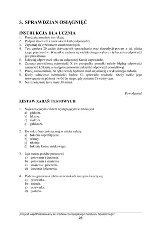 „Projekt współfinansowany ze środków Europejskiego Funduszu Społecznego”
28
5. SPRAWDZIAN OSIĄGNIĘĆ
INSTRUKCJA DLA UCZNIA
1. Przeczytaj uważnie instrukcję.
2. Podpisz imieniem i nazwiskiem kartę odpowiedzi.
3. Zapoznaj się z zestawem zadań testowych.
4. Test zawiera 20 zadań dotyczących sporządzania oraz ekspedycji potraw z jaj, mleka
i jego przetworów. Wszystkie zadania są wielokrotnego wyboru i tylko jedna odpowiedź
jest prawidłowa.
5. Udzielaj odpowiedzi tylko na załączonej Karcie odpowiedzi.
6. Zaznacz prawidłową odpowiedź X (w przypadku pomyłki należy błędną odpowiedź
zaznaczyć kółkiem, a następnie ponownie zakreślić odpowiedź prawidłową).
7. Pracuj samodzielnie, bo tylko wtedy będziesz miał satysfakcję z wykonanego zadania.
8. Kiedy udzielenie odpowiedzi będzie Ci sprawiało trudność, wtedy odłóż jego
rozwiązanie na później i wróć do niego, gdy zostanie Ci wolny czas.
9. Na rozwiązanie testu masz 30 minut.
Powodzenia!
ZESTAW ZADAŃ TESTOWYCH
1. Najważniejszym cukrem występującym w mleku jest
a) glukoza.
b) laktoza.
c) maltoza.
d) galaktoza.
2. Do mikroflory pożytecznej w mleku należą
a) bakterie saprofityczne.
b) wirusy.
c) riketsje.
d) bakterie kwasu mlekowego.
3. Jaja można poddać procesowi
a) gotowania i duszenia.
b) gotowania i smażenia.
c) smażenia i pieczenia.
d) duszenia i pieczenia.
4. Podczas gotowania mleka na ściankach naczynia tworzy się
a) przewarka.
b) kożuch.
c) przywarka.
d) pasterka.
 
