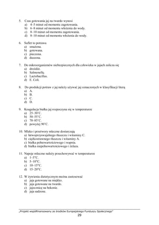 „Projekt współfinansowany ze środków Europejskiego Funduszu Społecznego”
29
5. Czas gotowania jaj na twardo wynosi
a) 4–5 minut od momentu zagotowania.
b) 6–8 minut od momentu włożenia do wody.
c) 8–10 minut od momentu zagotowania.
d) 8–10 minut od momentu włożenia do wody.
6. Suflet to potrawa
a) smażona.
b) gotowana.
c) pieczona.
d) duszona.
7. Do mikroorganizmów niebezpiecznych dla człowieka w jajach zalicza się
a) drożdże.
b) Salmonellę.
c) Lactobacillus.
d) E. Coli.
8. Do produkcji potraw z jaj należy używać jaj oznaczonych w klasyfikacji literą
a) A.
b) B.
c) C.
d) D.
9. Koagulacja białka jaj rozpoczyna się w temperaturze
a) 25–30˚C.
b) 50–55˚C.
c) 70–85˚C.
d) powyżej 90˚C.
10. Mleko i przetwory mleczne dostarczają
a) łatwoprzyswajalnego tłuszczu i witaminy C.
b) ciężkostrawnego tłuszczu i witaminy A.
c) białka pełnowartościowego i wapnia.
d) białka niepełnowartościowego i żelaza.
11. Napoje mleczne należy przechowywać w temperaturze
a) 1–5°C.
b) 5–10°C.
c) 10–15°C.
d) 15–20°C.
12. W żywieniu dietetycznym można zastosować
a) jaja gotowane na miękko.
b) jaja gotowane na twardo.
c) jajecznicę na bekonie.
d) jaja sadzone.
 