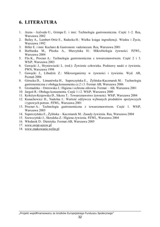 „Projekt współfinansowany ze środków Europejskiego Funduszu Społecznego”
32
6. LITERATURA
1. Arens – Azêvedo U., Grimpe E. i inni: Technologia gastronomiczna. Część 1–2. Rea,
Warszawa 2002
2. Bailey A., Lambert Ortiz E., Radecka H.: Wielka księga ingrediencji. Wiedza i Życie,
Warszawa 1992
3. Biller E. i inni: Kucharz & Gastronom: vademecum. Rea, Warszawa 2001
4. Burbianka M., Pliszka A., Murzyńska H.: Mikrobiologia żywności. PZWL,
Warszawa 2004
5. Flis K., Procner A.: Technologia gastronomiczna z towaroznawstwem. Część 2 i 3.
WSiP, Warszawa 2003
6. Gawęcki J., Hryniewiecki L. (red.): Żywienie człowieka. Podstawy nauki o żywieniu.
PWN, Warszawa 1998
7. Gawęcki J., Libudzin Z.: Mikroorganizmy w żywności i żywieniu. Wyd. AR,
Poznań 2006
8. Górecka D., Limanówka H., Superczyńska E., Żylińska-Kaczmarek M.: Technologia
gastronomiczna z obsługą konsumenta cz.2 i 3. Format AB, Warszawa 2006
9. Gromadzka – Ostrowska J.: Higiena i ochrona zdrowia. Format – AB, Warszawa 2001
10. Jargoń R.: Obsługa konsumenta. Część 1 i 2. WSiP, Warszawa 2000
11. Kołożyn-Krajewska D., Sikora T.: Towaroznawstwo żywności. WSiP, Warszawa 2004
12. Kunachowicz H., Nadolna I.: Wartość odżywcza wybranych produktów spożywczych
i typowych potraw. PZWL, Warszawa 2001
13. Procner A.: Technologia gastronomiczna z towaroznawstwem. Część 1. WSiP,
Warszawa 2003
14. Superczyńska E., Żylińska – Kaczmarek M.: Zasady żywienia. Rea, Warszawa 2004
15. Szewczyński J., Skrodzka Z.: Higiena żywienia. PZWL, Warszawa 2004
16. Włodarek D.: Dietetyka. Format-AB, Warszawa 2005
17. www.swiat-serow.pl
18. www.znakowanie.welin.pl
 