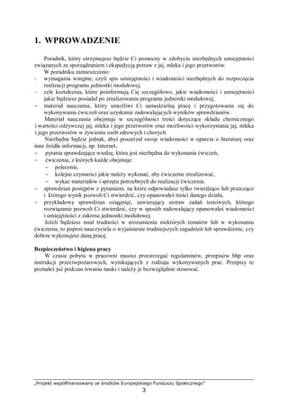 „Projekt współfinansowany ze środków Europejskiego Funduszu Społecznego”
3
1. WPROWADZENIE
Poradnik, który otrzymujesz będzie Ci pomocny w zdobyciu niezbędnych umiejętności
związanych ze sporządzaniem i ekspedycją potraw z jaj, mleka i jego przetworów.
W poradniku zamieszczono:
− wymagania wstępne, czyli spis umiejętności i wiadomości niezbędnych do rozpoczęcia
realizacji programu jednostki modułowej,
− cele kształcenia, które poinformują Cię szczegółowo, jakie wiadomości i umiejętności
jakie będziesz posiadał po zrealizowaniu programu jednostki modułowej,
− materiał nauczania, który umożliwi Ci samodzielną pracę i przygotowanie się do
wykonywania ćwiczeń oraz uzyskanie zadowalających wyników sprawdzianów.
Materiał nauczania obejmuje w szczególności treści dotyczące składu chemicznego
i wartości odżywczej jaj, mleka i jego przetworów oraz możliwości wykorzystania jaj, mleka
i jego przetworów w żywieniu osób zdrowych i chorych.
Niezbędne będzie jednak, abyś poszerzał swoje wiadomości w oparciu o literaturę oraz
inne źródła informacji, np. Internet,
− pytania sprawdzające wiedzę, która jest niezbędna do wykonania ćwiczeń,
− ćwiczenia, z których każde obejmuje:
− polecenie,
− kolejne czynności jakie należy wykonać, aby ćwiczenie zrealizować,
− wykaz materiałów i sprzętu potrzebnych do realizacji ćwiczenia.
− sprawdzian postępów z pytaniami, na które odpowiadasz tylko twierdząco lub przecząco
i którego wynik pozwoli Ci stwierdzić, czy opanowałeś treści danego działu,
− przykładowy sprawdzian osiągnięć, zawierający zestaw zadań testowych, którego
rozwiązanie pozwoli Ci stwierdzić, czy w sposób zadowalający opanowałeś wiadomości
i umiejętności z zakresu jednostki modułowej.
Jeżeli będziesz miał trudności w zrozumieniu niektórych tematów lub w wykonaniu
ćwiczenia, to poproś nauczyciela o wyjaśnienie trudniejszych zagadnień lub sprawdzenie, czy
dobrze wykonujesz daną pracę.
Bezpieczeństwo i higiena pracy
W czasie pobytu w pracowni musisz przestrzegać regulaminów, przepisów bhp oraz
instrukcji przeciwpożarowych, wynikających z rodzaju wykonywanych prac. Przepisy te
poznałeś już podczas trwania nauki i należy je bezwzględnie stosować.
 