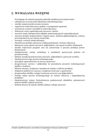 „Projekt współfinansowany ze środków Europejskiego Funduszu Społecznego”
5
2. WYMAGANIA WSTĘPNE
Przystępując do realizacji programu jednostki modułowej powinieneś umieć:
− zabezpieczać żywność przed zakażeniem mikrobiologicznym,
− określać zasady przechowywania żywności,
− organizować stanowisko pracy zgodnie z wymaganiami ergonomii,
− utrzymywać czystość i porządek na stanowisku pracy,
− dokonywać oceny organoleptycznej surowców i potraw,
− stosować zasady zabezpieczania odpadów pokonsumpcyjnych i poprodukcyjnych,
− stosować przepisy bezpieczeństwa i higieny pracy, sanitarno-epidemiologiczne, ochrony
przeciwpożarowej oraz ochrony środowiska,
− korzystać z różnych źródeł informacji,
− klasyfikować produkty spożywcze według pochodzenia i wartości odżywczej,
− dokonywać oceny jakości surowców, półproduktów oraz innych wyrobów kulinarnych,
− określać właściwości przypraw oraz ich zastosowanie w procesie produkcji potraw
dietetycznych,
− charakteryzować zmiany zachodzące w produktach spożywczych podczas ich
przechowywania,
− dobierać warunki przechowywania surowców, półproduktów i gotowych wyrobów,
− charakteryzować etapy procesu technologicznego,
− sporządzać zapotrzebowanie na surowce spożywcze,
− przygotowywać surowce i półprodukty do prowadzenia procesów technologicznych
zgodnie z recepturą,
− dobierać maszyny, urządzenia i narzędzia do rodzaju i wielkości produkcji,
− obsługiwać podstawowe maszyny i urządzenia stosowane w gastronomii,
− przeprowadzać obróbkę wstępną i termiczną surowców oraz półproduktów,
− określać wpływ procesu technologicznego na wartość odżywczą i organoleptyczną
produktów,
− charakteryzować zmiany fizykochemiczne podstawowych składników pokarmowych
podczas obróbki cieplnej surowców,
− dobierać tłuszcze do metody obróbki cieplnej i rodzaju surowców.
 