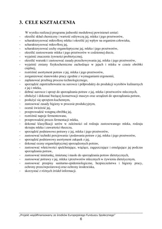 „Projekt współfinansowany ze środków Europejskiego Funduszu Społecznego”
6
3. CELE KSZTAŁCENIA
W wyniku realizacji programu jednostki modułowej powinieneś umieć:
− określić skład chemiczny i wartość odżywczą jaj, mleka i jego przetworów,
− scharakteryzować mikroflorę mleka i określić jej wpływ na organizm człowieka,
− scharakteryzować mikroflorę jaj,
− scharakteryzować cechy organoleptyczne jaj, mleka i jego przetworów,
− określić zastosowanie mleka i jego przetworów w codziennej diecie,
− wyjaśnić znaczenie żywności probiotycznej,
− określić warunki i zastosować zasady przechowywania jaj, mleka i jego przetworów,
− wyjaśnić zmiany fizykochemiczne zachodzące w jajach i mleku w czasie obróbki
cieplnej,
− rozróżnić asortyment potraw z jaj, mleka i jego przetworów,
− zorganizować stanowisko pracy zgodnie z wymaganiami ergonomii,
− zaplanować przebieg procesu technologicznego,
− sporządzić zapotrzebowanie na surowce i półprodukty do produkcji wyrobów kulinarnych
z jaj i mleka,
− dobrać surowce i sprzęt do sporządzania potraw z jaj, mleka i przetworów mlecznych,
− obsłużyć i dokonać bieżącej konserwacji maszyn oraz urządzeń do sporządzania potraw,
− posłużyć się sprzętem kuchennym,
− zastosować zasady higieny w procesie produkcyjnym,
− ocenić świeżość jaj,
− przeprowadzić wstępną obróbkę jaj,
− rozróżnić napoje fermentowane,
− przeprowadzić proces fermentacji mleka,
− dokonać klasyfikacji serów w zależności od rodzaju zastosowanego mleka, rodzaju
skrzepu mleka i zawartości tłuszczu,
− sporządzić podstawowe potrawy z jaj, mleka i jego przetworów,
− zastosować techniki porcjowania i podawania potraw z jaj, mleka i jego przetworów,
− sporządzić podstawowy asortyment zakąsek z jaj,
− dokonać oceny organoleptycznej sporządzonych potraw,
− zastosować właściwości spulchniające, wiążące, zagęszczające i emulgujące jaj podczas
sporządzania potraw,
− zastosować śmietankę, śmietanę i masło do sporządzania potraw dietetycznych,
− zastosować potrawy z jaj, mleka i przetworów mlecznych w żywieniu dietetycznym,
− zastosować przepisy sanitarno-epidemiologiczne, bezpieczeństwa i higieny pracy,
ochrony przeciwpożarowej oraz ochrony środowiska,
− skorzystać z różnych źródeł informacji.
 