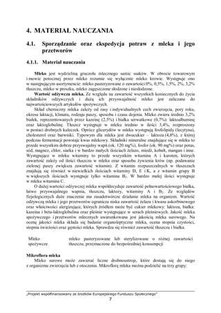 „Projekt współfinansowany ze środków Europejskiego Funduszu Społecznego”
7
4. MATERIAŁ NAUCZANIA
4.1. Sporządzanie oraz ekspedycja potraw z mleka i jego
przetworów
4.1.1. Materiał nauczania
Mleko jest wydzieliną gruczołu mlecznego samic ssaków. W obrocie towarowym
i mowie potocznej przez mleko rozumie się wyłącznie mleko krowie. Występuje ono
w następującym asortymencie: mleko pasteryzowane o zawartości 0%, 0,5%, 1,5%, 2%, 3,2%
tłuszczu, mleko w proszku, mleko zagęszczone słodzone i niesłodzone.
Wartość odżywcza mleka. Ze względu na zawartość wszystkich koniecznych do życia
składników odżywczych i dużą ich przyswajalność mleko jest zaliczane do
najwartościowszych artykułów spożywczych.
Skład chemiczny mleka zależy od rasy i indywidualnych cech zwierzęcia, pory roku,
okresu laktacji, klimatu, rodzaju paszy, sposobu i czasu dojenia. Mleko zwiera średnio 3,2%
białek, reprezentowanych przez kazeinę (2,5%) i białka serwatkowe (0,7%): laktoalbuminę
oraz laktoglobulinę. Tłuszcz występuje w mleku średnio w ilości 3,4%, rozproszony
w postaci drobnych kuleczek. Oprócz glicerydów w mleku występują fosfolipidy (lecytyna),
cholesterol oraz barwniki. Typowym dla mleka jest dwucukier – laktoza (4,8%), z której
podczas fermentacji powstaje kwas mlekowy. Składniki mineralne znajdujące się w mleku to
przede wszystkim dobrze przyswajalny wapń (ok. 120 mg%), fosfor (ok. 90 mg%) oraz potas,
sód, magnez, chlor, siarka i w bardzo małych ilościach żelazo, miedź, kobalt, mangan i inne.
Występujące w mleku witaminy to przede wszystkim witamina A i karoten, których
zawartość zależy od ilości tłuszczu w mleku oraz sposobu żywienia krów (np. podawanie
zielonej paszy zwiększa zawartość witamin). Z witamin rozpuszczalnych w tłuszczach
znajdują się również w niewielkich ilościach witaminy D, E i K, a z witamin grupy B
w większych ilościach występuje tylko witamina B2. W bardzo małej ilości występuje
w mleku witamina C.
O dużej wartości odżywczej mleka współdecyduje zawartość pełnowartościowego białka,
łatwo przyswajalnego wapnia, tłuszczu, laktozy, witaminy A i B2. Ze względów
fizjologicznych duże znaczenie ma zasadotwórcze działanie mleka na organizm. Wartość
odżywczą mleka i jego przetworów ogranicza niska zawartość żelaza i kwasu askorbinowego
oraz właściwości alergizujące, których źródłem może być cukier mlekowy: laktoza, białka:
kazeina i beta-laktoglobulina oraz pleśnie występujące w serach pleśniowych. Jakość mleka
spożywczego i przetworów mlecznych uwarunkowana jest jakością mleka surowego. Na
ocenę jakości mleka składa się badanie organoleptyczne mleka, ocena stopnia czystości,
stopnia świeżości oraz gęstości mleka. Sprawdza się również zawartość tłuszczu i białka.
Mleko
spożywcze
⇒
mleko pasteryzowane lub sterylizowane o różnej zawartości
tłuszczu, przeznaczone do bezpośredniej konsumpcji
Mikroflora mleka
Mleko surowe może zawierać liczne drobnoustroje, które dostają się do niego
z organizmu zwierzęcia lub z otoczenia. Mikroflorę mleka można podzielić na trzy grupy:
 