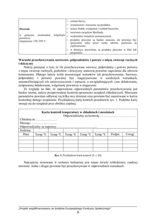 „Projekt współfinansowany ze środków Europejskiego Funduszu Społecznego”
9
Pieczenie
w gorącym, ewentualnie wilgotnym
powietrzu
temperatura: 150–250° C
− zmiana barwy,
− zrumienienie i kurczenie się produktu,
− ścięcie białek, wytapianie i rozkład tłuszczów,
− tworzenie związków Maillarda,
− wydzielanie związków aromatycznych,
− produkty pieczone są bardzo smaczne, ale powinny być
spożywane tylko przez osoby zdrowe, ponieważ są
ciężkostrawne,
− w dietetyce dozwolone są produkty pieczone w folii lub
pergaminie.
Warunki przechowywania surowców, półproduktów i potraw z mięsa zwierząt rzeźnych
i dziczyzny
Należy pamiętać o tym, że źle przechowywane surowce, półprodukty i gotowe potrawy
z mięsa zwierząt rzeźnych, podrobów i dziczyzny stanowią poważne zagrożenie dla zdrowia
konsumenta. Dlatego należy ściśle przestrzegać warunków ich przechowywania. Surowce,
półprodukty i potrawy powinny być magazynowane w ustalonych warunkach,
uniemożliwiających ich zanieczyszczenie i zepsucie, a uwzględniających: czas składowania,
temperaturę składowania, wilgotność powietrza w magazynie.
Ze względu na fakt, że zapewnienie odpowiednich parametrów przechowywania jest
bardzo istotne, należy przeprowadzać kontrolę sprawności urządzeń chłodniczych. Mierzenie
parametrów powinno odbywać się kilka razy dziennie oraz powinno być zanotowane w karcie
kontrolnej danego urządzenia. Przykładową kartę kontroli przedstawia rys. 1. Podobne karty
stosuje się do urządzeń przy obróbce cieplnej.
Karta kontroli temperatury w chłodniach i mroźniach
Odpowiedzialny za kontrolę:…………………………….
Chłodnia nr ……...…………
Miesiąc: ……………………
Odpowiedzialny za naprawę:………………………………...
Godzina
Data Temp °C Temp °C Temp °C Temp °C Temp °C Podpis Uwagi
Rys. 1. Przykładowa karta kontroli [5, s. 69]
Najczęściej stosowane w technice kulinarnej jest mięso świeże (chłodzone), rzadziej
mrożone. Jedno i drugie powinno być przechowywane w odpowiednich warunkach.
 
