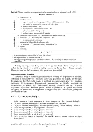 „Projekt współfinansowany ze środków Europejskiego Funduszu Społecznego”
10
Tabela 4. Zalecane warunki przechowywania mięsa [opracowanie własne na podstawie 8, cz. 2, s. 354]
Surowce, półproduktynakrótkiokres
− chłodzenie 0–3°C,
− przechowywane w:
− zaprawie z oleju lub oliwy, przypraw i kwasu (od kilku godzin do 2 dni),
− marynatach na bazie octu lub wina, np. bejcy (2–3 dni),
− zaprawie z warzyw (1–2 dni),
− kwaśnym mleku, serwatce, maślance (2–4 dni),
− pokrzywach (kilkanaście godzin),
− zwilżonej octem ściereczce (do 24 godzin)
nadługiokres
− zamrażanie – poniżej minus 26°C; przechowywanie poniżej minus 18°C,
− peklowanie – od 5 dni do 4 tygodni, temperatura 4–6°C:
− na sucho, na mokro, mieszane,
− wędzenie (od kilku godzin do kilkunastu dni):
− zimne (do 22°C), ciepłe (22–40°C), gorące (do 90°C),
− suszenie,
− liofilizacja.
potrawy gotowe
− serwowane na gorąco w temp. 63–65ºC przez 3–4 godziny
− potrawy serwowane na zimno w temp. ok. 4ºC
− potrawy gotowe poddane procesowi schładzania do temp. 3–4ºC nie dłużej, niż 5 dni w warunkach
chłodniczych
Podroby ze względu na dużą zawartość wody, pozostałości krwi i enzymów oraz
zetknięcie się (niektórych z nich) z treścią pokarmową, bardzo łatwo ulegają zepsuciu.
Dlatego też powinny być jak najszybciej przeznaczone do produkcji.
Zagospodarowanie odpadów
Stanowiska pracy w zakładzie gastronomicznym powinny być wyposażone w szczelne,
wykonane z nienasiąkliwego materiału, zamykane pojemniki na odpady produkcyjne.
Po zapełnieniu do 2/3 objętości należy je opróżniać, a po zakończeniu pracy myć środkami
o działaniu dezynfekującym. Pomieszczenia magazynowe na odpadki poprodukcyjne
i pokonsumpcyjne powinny być zlokalizowane od strony północnej, dostępne z zewnątrz
i regularnie opróżniane. Odpadki płynne należy odprowadzać w sposób higieniczny
i przyjazny dla środowiska, przez sprawnie działające urządzenia kanalizacyjne, podłączone
do osadnika tłuszczu.
4.1.2. Pytania sprawdzające
Odpowiadając na pytania sprawdzisz, czy jesteś przygotowany do wykonania ćwiczeń.
1. W jakich warunkach należy przechowywać mięso zwierząt rzeźnych?
2. W jakich warunkach należy przechowywać gotowe potrawy z mięsa zwierząt rzeźnych?
3. Jakie zmiany zachodzą w mięsie podczas gotowania?
4. Jakie zmiany zachodzą w mięsie podczas smażenia?
5. Jakie zmiany zachodzą w mięsie podczas pieczenia?
6. Jakie zmiany zachodzą w mięsie podczas duszenia?
7. Jakie urządzenia można wykorzystać do obróbki wstępnej mięsa zwierząt rzeźnych
i dziczyzny?
 