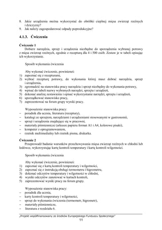 „Projekt współfinansowany ze środków Europejskiego Funduszu Społecznego”
11
8. Jakie urządzenia można wykorzystać do obróbki cieplnej mięsa zwierząt rzeźnych
i dziczyzny?
9. Jak należy zagospodarować odpady poprodukcyjne?
4.1.3. Ćwiczenia
Ćwiczenie 1
Dobierz narzędzia, sprzęt i urządzenia niezbędne do sporządzenia wybranej potrawy
z mięsa zwierząt rzeźnych, zgodnie z recepturą dla 4 i 500 osób. Zestaw je w tabeli opisując
ich wykorzystanie.
Sposób wykonania ćwiczenia
Aby wykonać ćwiczenie, powinieneś:
1) zapoznać się z recepturami,
2) wybrać recepturę potrawy, do wykonania której masz dobrać narzędzia, sprzęt
i urządzenia,
3) zgromadzić na stanowisku pracy narzędzia i sprzęt niezbędny do wykonania potrawy,
4) wpisać do tabeli nazwy wybranych narzędzi, sprzętu i urządzeń,
5) dokonać analizę zestawienia i opisać wykorzystanie narzędzi, sprzętu i urządzeń,
6) uporządkować stanowisko pracy,
7) zaprezentować na forum grupy wyniki pracy.
Wyposażenie stanowiska pracy:
− poradnik dla ucznia, literatura (receptury),
− katalogi ze sprzętem, narzędziami i urządzeniami stosowanymi w gastronomii,
− sprzęt i urządzenia znajdujące się w pracowni,
− materiały piśmiennicze (arkusze papieru format A1 i A4, kolorowe pisaki),
− komputer z oprogramowaniem,
− rzutnik multimedialny lub rzutnik pisma, drukarka.
Ćwiczenie 2
Przeprowadź badanie warunków przechowywania mięsa zwierząt rzeźnych w chłodni lub
lodówce, wykorzystując kartę kontroli temperatury i kartę kontroli wilgotności.
Sposób wykonania ćwiczenia
Aby wykonać ćwiczenie, powinieneś:
1) zapoznać się z kartą kontroli temperatury i wilgotności,
2) zapoznać się z instrukcją obsługi termometru i higrometru,
3) dokonać odczytów temperatury i wilgotności w chłodni,
4) wyniki odczytów zanotować w kartach kontroli,
5) zaprezentować wyniki pracy na forum grupy.
Wyposażenie stanowiska pracy:
− poradnik dla ucznia,
− karty kontroli temperatury i wilgotności,
− sprzęt do wykonania ćwiczenia (termometr, higrometr),
− materiały piśmiennicze,
− literatura z rozdziału 6.
 