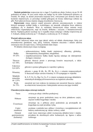 „Projekt współfinansowany ze środków Europejskiego Funduszu Społecznego”
14
Stężenie pośmiertne rozpoczyna się w ciągu 2–6 godzin po uboju i kończy się po 24–48
godzinach od uboju. W tym czasie mięso nie nadaje się do celów kulinarnych (potrawy są
twarde). Po uboju, na skutek przerwania krążenia krwi, wstrzymana jest dostawa tlenu do
komórek mięśniowych, co powoduje rozkład glikogenu do kwasu mlekowego (obniża się
pH). Pod wpływem kwasu mięśnie ulegają stwardnieniu i kurczą się.
Dojrzewanie mięsa stanowi zespół procesów głównie enzymatycznych, w trakcie
których następuje rozkład białka a wydzielający się amoniak zobojętnia kwas mlekowy
znajdujący się w tkankach. Wraz ze zmianami chemicznymi mięso zmienia swoje
właściwości organoleptyczne, staje się kruche, delikatne i soczyste, o brunatnoczerwonej
barwie. Najlepszą jakość uzyskuje się w wypadku mięsa cielęcego i młodej wieprzowiny po
2–4 dniach, młodej wołowiny po 7–10 dniach, a wołowiny po 14–21 dniach.
Wartość odżywcza mięsa
Wartość odżywcza mięsa oraz jego jakość zależy od składu chemicznego, który jest
uwarunkowany gatunkiem, rasą, płcią, wiekiem, stopniem utuczenia i stanem zdrowia
zwierzęcia oraz od części tuszy, z której pochodzi dane mięso.
W składzie chemicznym mięsa występują:
Białka
10–22%
⇒
− pełnowartościowe białka tkanki mięśniowej: albuminy, globuliny,
chromoproteiny (hemoglobina, mioglobina)
− niepełnowartościowe białka tkanki łącznej należące do skleroprotein
(kolagen i elastyna)
Tłuszcze
0,5–50%
⇒
głównie tłuszcze proste z przewagą kwasów nasyconych, a także
fosfolipidy i cholesterol
Cukrowce
0,4–0,8%
⇒ głównie w postaci glikogenu (w wątrobie) i glukozy
Witaminy ⇒
głównie z grupy B (B1, B2, PP, B6, B12); z witamin rozpuszczalnych
w tłuszczach mięso zawiera witaminy A i D występujące w wątrobie
Składniki
mineralne
do 1,25%
⇒
K, S, P, Fe, Ca, Mg, Cu, Co, F; w mięsie występuje przewaga składników
mineralnych działających kwasotwórczo na organizm człowieka
Woda
36–75%
⇒
zawartość jest tym większa im mniejsza jest zawartość tłuszczu; wpływa
na właściwości sensoryczne i funkcjonalne surowca oraz jego trwałość
Charakterystyka mięsa zwierząt rzeźnych
Tusza ⇒ zwierzę po uboju i obróbce poubojowej
Półtusze ⇒
otrzymuje się przez podzielenie tuszy na dwie jednakowe części,
cięciem wzdłuż kręgosłupa i mostka
Ćwierćtusze ⇒
otrzymuje się z półtuszy przez podzielenie jej prostopadle do
kręgosłupa na część przednią i tylną
Części
zasadnicze
⇒
uzyskane z podziału tusz, półtusz i ćwierćtusz z uwzględnieniem ich
budowy anatomicznej np. udziec wołowy, schab
Element
gastronomiczny
(kulinarny)
⇒
część tuszy stanowiąca całość wyznaczoną układem kości i mięśni,
przydatna do określonych celów kulinarnych, np. ligawa z udźca
wołowego
 