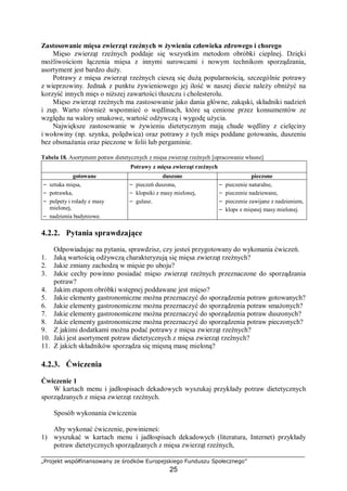 „Projekt współfinansowany ze środków Europejskiego Funduszu Społecznego”
25
Zastosowanie mięsa zwierząt rzeźnych w żywieniu człowieka zdrowego i chorego
Mięso zwierząt rzeźnych poddaje się wszystkim metodom obróbki cieplnej. Dzięki
możliwościom łączenia mięsa z innymi surowcami i nowym technikom sporządzania,
asortyment jest bardzo duży.
Potrawy z mięsa zwierząt rzeźnych cieszą się dużą popularnością, szczególnie potrawy
z wieprzowiny. Jednak z punktu żywieniowego jej ilość w naszej diecie należy obniżyć na
korzyść innych mięs o niższej zawartości tłuszczu i cholesterolu.
Mięso zwierząt rzeźnych ma zastosowanie jako dania główne, zakąski, składniki nadzień
i zup. Warto również wspomnieć o wędlinach, które są cenione przez konsumentów ze
względu na walory smakowe, wartość odżywczą i wygodę użycia.
Największe zastosowanie w żywieniu dietetycznym mają chude wędliny z cielęciny
i wołowiny (np. szynka, polędwica) oraz potrawy z tych mięs poddane gotowaniu, duszeniu
bez obsmażania oraz pieczone w folii lub pergaminie.
Tabela 18. Asortyment potraw dietetycznych z mięsa zwierząt rzeźnych [opracowanie własne]
Potrawy z mięsa zwierząt rzeźnych
gotowane duszone pieczone
− sztuka mięsa,
− potrawka,
− pulpety i rolady z masy
mielonej,
− nadzienia budyniowe.
− pieczeń duszona,
− klopsiki z masy mielonej,
− gulasz.
− pieczenie naturalne,
− pieczenie nadziewane,
− pieczenie zawijane z nadzieniem,
− klops z mięsnej masy mielonej.
4.2.2. Pytania sprawdzające
Odpowiadając na pytania, sprawdzisz, czy jesteś przygotowany do wykonania ćwiczeń.
1. Jaką wartością odżywczą charakteryzują się mięsa zwierząt rzeźnych?
2. Jakie zmiany zachodzą w mięsie po uboju?
3. Jakie cechy powinno posiadać mięso zwierząt rzeźnych przeznaczone do sporządzania
potraw?
4. Jakim etapom obróbki wstępnej poddawane jest mięso?
5. Jakie elementy gastronomiczne można przeznaczyć do sporządzenia potraw gotowanych?
6. Jakie elementy gastronomiczne można przeznaczyć do sporządzenia potraw smażonych?
7. Jakie elementy gastronomiczne można przeznaczyć do sporządzenia potraw duszonych?
8. Jakie elementy gastronomiczne można przeznaczyć do sporządzenia potraw pieczonych?
9. Z jakimi dodatkami można podać potrawy z mięsa zwierząt rzeźnych?
10. Jaki jest asortyment potraw dietetycznych z mięsa zwierząt rzeźnych?
11. Z jakich składników sporządza się mięsną masę mieloną?
4.2.3. Ćwiczenia
Ćwiczenie 1
W kartach menu i jadłospisach dekadowych wyszukaj przykłady potraw dietetycznych
sporządzanych z mięsa zwierząt rzeźnych.
Sposób wykonania ćwiczenia
Aby wykonać ćwiczenie, powinieneś:
1) wyszukać w kartach menu i jadłospisach dekadowych (literatura, Internet) przykłady
potraw dietetycznych sporządzanych z mięsa zwierząt rzeźnych,
 