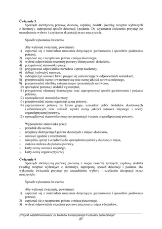 „Projekt współfinansowany ze środków Europejskiego Funduszu Społecznego”
27
Ćwiczenie 3
Sporządź dietetyczną potrawę duszoną, zaplanuj dodatki (według receptur wybranych
z literatury), zaproponuj sposób dekoracji i podania. Do wykonania ćwiczenia przystąp po
uzasadnieniu wyboru i uzyskaniu akceptacji przez nauczyciela.
Sposób wykonania ćwiczenia
Aby wykonać ćwiczenie, powinieneś:
1) zapoznać się z materiałem nauczania dotyczącym garnirowania i sposobów podawania
potraw),
2) zapoznać się z recepturami potraw z mięsa duszonego,
3) wybrać odpowiednie receptury potrawy dietetycznej i dodatków,
4) przygotować stanowisko pracy,
5) przygotować odpowiednie narzędzia i sprzęt kuchenny,
6) dobrać i odważyć surowce,
7) zabezpieczyć surowce łatwo psujące się umieszczając w odpowiednich warunkach,
8) przeprowadzić ocenę towaroznawczą oraz ocenę jakości surowca mięsnego,
9) przeprowadzić obróbkę wstępną mięsa i pozostałych surowców,
10) sporządzić potrawę i dodatki wg receptur,
11) przygotować elementy dekoracyjne oraz zaproponować sposób garnirowania i podania
potrawy,
12) uporządkować stanowisko pracy,
13) przeprowadzić ocenę organoleptyczną potrawy,
14) zaprezentować potrawę na forum grupy, uzasadnić dobór dodatków skrobiowych
i witaminowych oraz omówić wyniki oceny jakości surowca mięsnego i oceny
organoleptycznej potrawy,
15) uporządkować stanowisko pracy po prezentacji i ocenie organoleptycznej potrawy.
Wyposażenie stanowiska pracy:
− poradnik dla ucznia,
− receptury dietetycznych potraw duszonych z mięsa i dodatków,
− surowce zgodnie z recepturami,
− narzędzia, sprzęt i urządzenia do sporządzania potrawy duszonej z mięsa,
− zastawa stołowa do podania potrawy,
− karty oceny surowca mięsnego,
− karty oceny organoleptycznej.
Ćwiczenie 4
Sporządź dietetyczną potrawę pieczoną z mięsa zwierząt rzeźnych, zaplanuj dodatki
(według receptur wybranych z literatury), zaproponuj sposób dekoracji i podania. Do
wykonania ćwiczenia przystąp po uzasadnieniu wyboru i uzyskaniu akceptacji przez
nauczyciela.
Sposób wykonania ćwiczenia
Aby wykonać ćwiczenie, powinieneś:
1) zapoznać się z materiałem nauczania dotyczącym garnirowania i sposobów podawania
potraw),
2) zapoznać się z recepturami potraw z mięsa pieczonego,
3) wybrać odpowiednie receptury potrawy pieczonej z mięsa i dodatków,
 