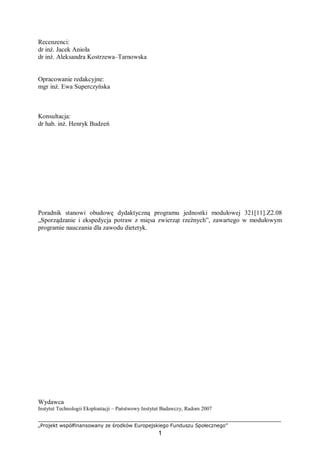 „Projekt współfinansowany ze środków Europejskiego Funduszu Społecznego”
1
Recenzenci:
dr inż. Jacek Anioła
dr inż. Aleksandra Kostrzewa–Tarnowska
Opracowanie redakcyjne:
mgr inż. Ewa Superczyńska
Konsultacja:
dr hab. inż. Henryk Budzeń
Poradnik stanowi obudowę dydaktyczną programu jednostki modułowej 321[11].Z2.08
„Sporządzanie i ekspedycja potraw z mięsa zwierząt rzeźnych”, zawartego w modułowym
programie nauczania dla zawodu dietetyk.
Wydawca
Instytut Technologii Eksploatacji – Państwowy Instytut Badawczy, Radom 2007
 
