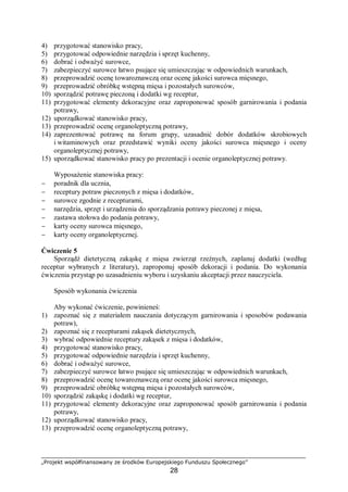 „Projekt współfinansowany ze środków Europejskiego Funduszu Społecznego”
28
4) przygotować stanowisko pracy,
5) przygotować odpowiednie narzędzia i sprzęt kuchenny,
6) dobrać i odważyć surowce,
7) zabezpieczyć surowce łatwo psujące się umieszczając w odpowiednich warunkach,
8) przeprowadzić ocenę towaroznawczą oraz ocenę jakości surowca mięsnego,
9) przeprowadzić obróbkę wstępną mięsa i pozostałych surowców,
10) sporządzić potrawę pieczoną i dodatki wg receptur,
11) przygotować elementy dekoracyjne oraz zaproponować sposób garnirowania i podania
potrawy,
12) uporządkować stanowisko pracy,
13) przeprowadzić ocenę organoleptyczną potrawy,
14) zaprezentować potrawę na forum grupy, uzasadnić dobór dodatków skrobiowych
i witaminowych oraz przedstawić wyniki oceny jakości surowca mięsnego i oceny
organoleptycznej potrawy,
15) uporządkować stanowisko pracy po prezentacji i ocenie organoleptycznej potrawy.
Wyposażenie stanowiska pracy:
− poradnik dla ucznia,
− receptury potraw pieczonych z mięsa i dodatków,
− surowce zgodnie z recepturami,
− narzędzia, sprzęt i urządzenia do sporządzania potrawy pieczonej z mięsa,
− zastawa stołowa do podania potrawy,
− karty oceny surowca mięsnego,
− karty oceny organoleptycznej.
Ćwiczenie 5
Sporządź dietetyczną zakąskę z mięsa zwierząt rzeźnych, zaplanuj dodatki (według
receptur wybranych z literatury), zaproponuj sposób dekoracji i podania. Do wykonania
ćwiczenia przystąp po uzasadnieniu wyboru i uzyskaniu akceptacji przez nauczyciela.
Sposób wykonania ćwiczenia
Aby wykonać ćwiczenie, powinieneś:
1) zapoznać się z materiałem nauczania dotyczącym garnirowania i sposobów podawania
potraw),
2) zapoznać się z recepturami zakąsek dietetycznych,
3) wybrać odpowiednie receptury zakąsek z mięsa i dodatków,
4) przygotować stanowisko pracy,
5) przygotować odpowiednie narzędzia i sprzęt kuchenny,
6) dobrać i odważyć surowce,
7) zabezpieczyć surowce łatwo psujące się umieszczając w odpowiednich warunkach,
8) przeprowadzić ocenę towaroznawczą oraz ocenę jakości surowca mięsnego,
9) przeprowadzić obróbkę wstępną mięsa i pozostałych surowców,
10) sporządzić zakąskę i dodatki wg receptur,
11) przygotować elementy dekoracyjne oraz zaproponować sposób garnirowania i podania
potrawy,
12) uporządkować stanowisko pracy,
13) przeprowadzić ocenę organoleptyczną potrawy,
 