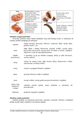 „Projekt współfinansowany ze środków Europejskiego Funduszu Społecznego”
31
mózg Kształt podłużno–owalny,
powierzchnia lekko
wilgotna, otoczona błoną,
barwa szaroróżowa,
konsystencja miękka, nie
powinien zawierać
skrzepów krwi
serce
kształt owalny, barwa
czerwona lub
ciemnoczerwona,
oczyszczona ze skrzepów
krwi
płuca
składają się z płatów
o zrazikowej budowie,
konsystencja miękka,
gąbczasta, barwa
bladoróżowa do
ciemnoróżowej
śledziona
kształt wydłużony, wielkość
zależy od rodzaju
zwierzęcia, barwa
brunatno–wiśniowa
Obróbka wstępna podrobów
Wszystkie podroby należy bardzo dokładnie umyć pod bieżącą wodą i w zależności od
rodzaju, poddać następującym zabiegom:
wątroba ⇒
usunąć powięzi, przewody żółciowe, wykrawać lekko skośne płaty
grubości około 1 cm
nerki ⇒
zdjąć błonę i tkankę tłuszczową, przeciąć wzdłuż, wyciąć ujścia
przewodów moczowych, moczyć przez 30 minut w wodzie, wypłukać,
obgotować i użyć do sporządzania potraw
żołądki
przeżuwaczy
⇒
w sprzedaży są już po obróbce wstępnej, należy je tylko doczyścić,
wymyć, pokroić
mózg ⇒
włożyć do zimnej wody, zdjąć krwawe błony, blanszować w lekko
zakwaszonej i osolonej wodzie
ozory ⇒ wymyć, wyciągnąć ślinianki, wypłukać
płuca ⇒ przeciąć tchawicę wzdłuż i wypłukać
serca ⇒ rozciąć wzdłuż, wyciąć grube naczynia krwionośne i wypłukać
ogony, nogi
wieprzowe
i cielęce
⇒
oskrobać (można opalić), umyć, podzielić w zależności od
przeznaczenia
śledziona ⇒ pozbawić wiązadeł i wypłukać
Obróbka cieplna podrobów
Podroby poddaje się najczęściej gotowaniu, smażeniu i duszeniu. Potrawy z podrobów
podaje się jako danie zasadnicze oraz gorącą zakąskę.
 